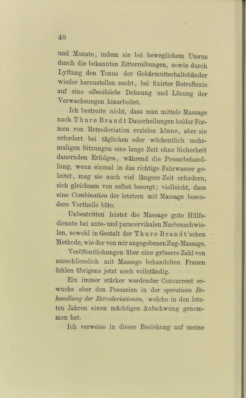 und Monate, indem sie bei beweglichem Uterus durch die bekannten Zitterreibungen, sowie durch Lyftung den Tonus der Gebärmutterhaltebänder wieder herzustellen sucht, bei fixirter Retroflexio auf eine allmähliche Dehnung und Lösung der Verwachsungen hinarbeitet. Ich bestreite nicht, dass man mittels Massage nach ThureBrandt Dauerheilungen beider For- men von Retrodeviation erzielen könne, aber sie erfordert bei täglichen oder wöchentlich mehr- maligen Sitzungen eine lange Zeit ohne Sicherheit dauernden Erfolges, während die Pessarbehand- lung, wenn einmal in das richtige Fahrwasser ge- leitet , mag sie auch viel längere Zeit erfordern, sich gleichsam von selbst besorgt; vielleicht, dass eine Comhinaüon der letztern mit Massage beson- dere Yortheile böte. Unbestritten leistet die Massage gute Hülfs- dienste bei ante-und paracervikalen Narbenschwie- len, sowohl in Gestalt der Thür e Brandt'sehen Methode, wie der von mir angegebenen Zug-Massage. Yeröffentlichungen über eine grössere Zahl von ausschliesslich mit Massage behandelten Frauen fehlen übrigens jetzt noch vollständig. Ein immer stärker werdender Concurrent er- wuchs aber den Pessarien in der operativen Be- handlung der Reirodeviationen, welche in den letz- ten Jahren einen mächtigen Aufschwung genom- men hat. Ich verweise in dieser Beziehung auf meine