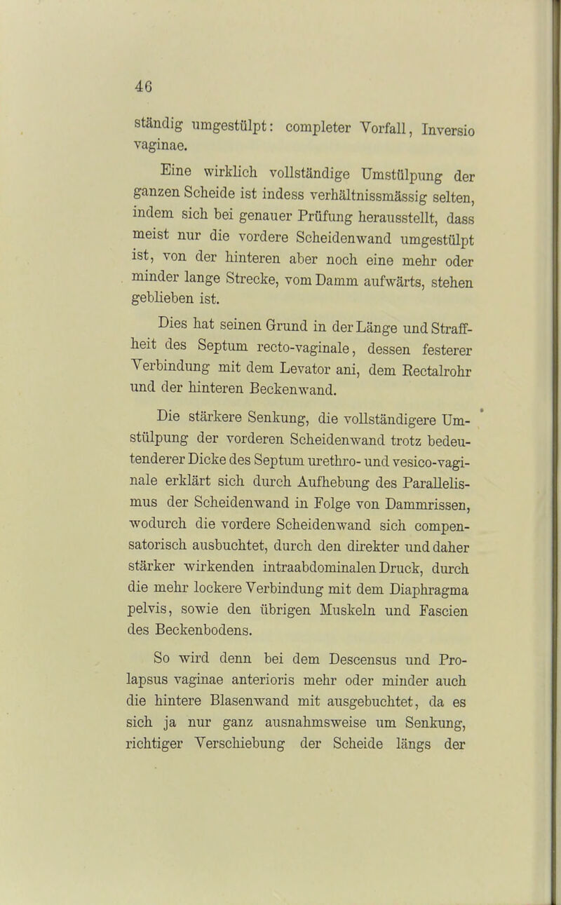 ständig umgestülpt: completer Vorfall, Inversio vaginae. Eine wirklich vollständige ümstülpung der ganzen Scheide ist indess verhältnissmässig selten, indem sich bei genauer Prüfung herausstellt, dass meist nur die vordere Scheidenwand umgestülpt ist, von der hinteren aber noch eine mehr oder minder lange Strecke, vom Damm aufwärts, stehen geblieben ist. Dies hat seinen Grund in der Länge und Straff- heit des Septum recto-vaginale, dessen festerer Verbindung mit dem Levator ani, dem Eectalrohr und der hinteren Beckenwand. Die stärkere Senkung, die vollständigere üm- stülpung der vorderen Scheidenwand trotz bedeu- tenderer Dicke des Septum urethro- und vesico-vagi- nale erklärt sich durch Aufhebung des Parallelis- mus der Scheidenwand in Folge von Dammrissen, wodurch die vordere Scheidenwand sich compen- satorisch ausbuchtet, durch den direkter und daher stärker wirkenden intraabdominalen Druck, durch die mehr lockere Verbindung mit dem Diaphragma pelvis, sowie den übrigen Muskeln und Fascien des Beckenbodens. So wird denn bei dem Descensus und Pro- lapsus vaginae anterioris mehr oder minder auch die hintere Blasenwand mit ausgebuchtet, da es sich ja nur ganz ausnahmsweise um Senkung, richtiger Verschiebung der Scheide längs der