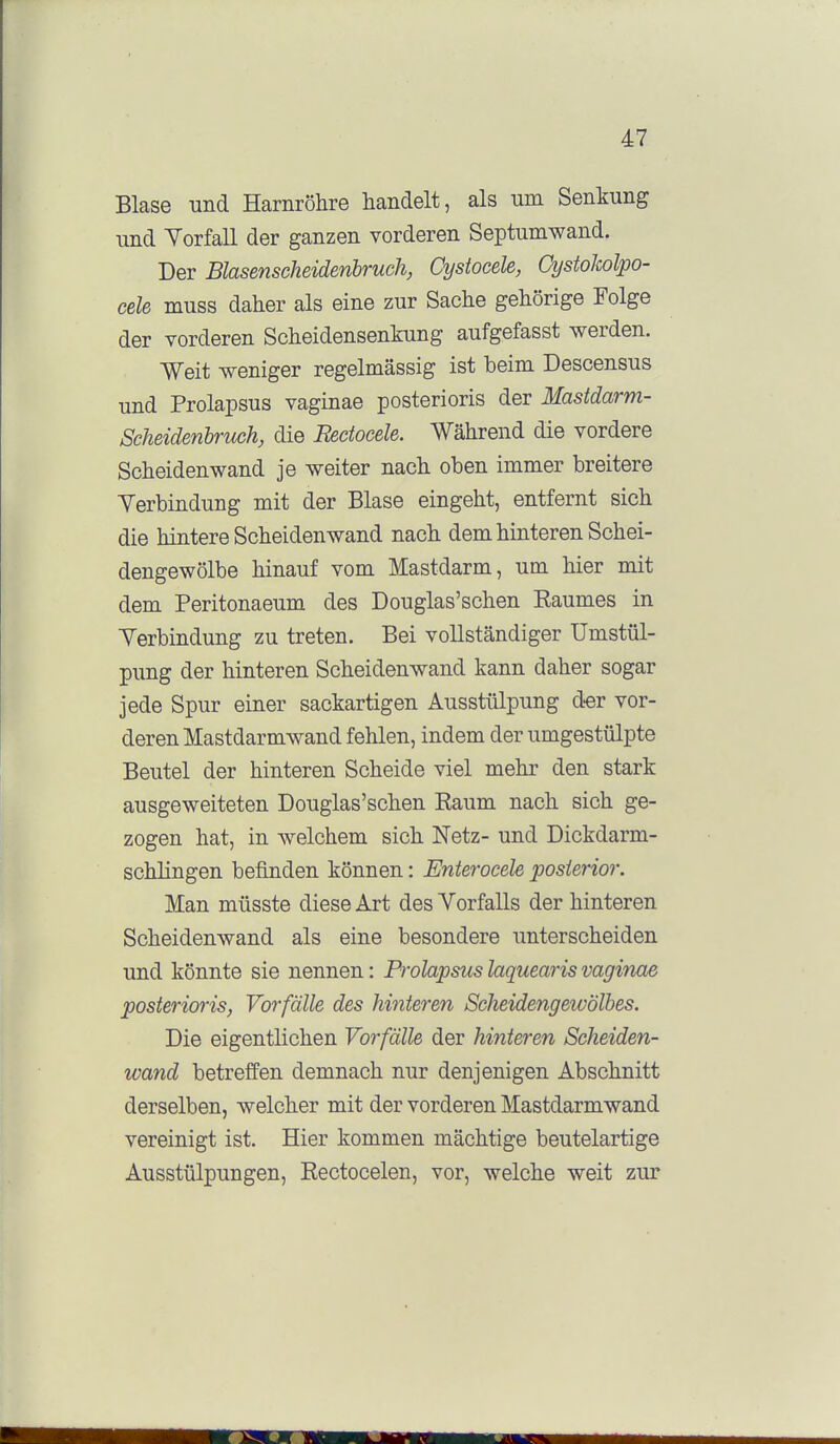 Blase und Harnröhre handelt, als um Senkung und Yorfall der ganzen vorderen Septumwand. Der Blasenscheidenbruch, Cystocele, CystoJwlpo- cele muss daher als eine zur Sache gehörige Folge der vorderen Scheidensenkung aufgefasst werden. Weit -weniger regelmässig ist beim Descensus und Prolapsus vaginae posterioris der Mastdarm- Scheidenbruch, die Rectocele. Während die vordere Scheidenwand je weiter nach oben immer breitere Yerbindung mit der Blase eingeht, entfernt sich die hintere Scheiden wand nach dem hinteren Schei- dengewölbe hinauf vom Mastdarm, um hier mit dem Peritonaeum des Douglas'schen Raumes in Yerbindung zu treten. Bei vollständiger Umstül- pung der hinteren Scheidenwand kann daher sogar jede Spur einer sackartigen Ausstülpung d-er vor- deren Mastdarmwand fehlen, indem der umgestülpte Beutel der hinteren Scheide viel mehr den stark ausgeweiteten Douglas'schen Raum nach sich ge- zogen hat, in welchem sich Netz- und Dickdarm- schlingen befinden können: Enterocele posterior. Man müsste diese Art des Yorfalls der hinteren Scheidenwand als eine besondere unterscheiden und könnte sie nennen: Prolapsus laquearis vaginae posterioris, Vorfälle des hinteren ScIieidengewÖlbes. Die eigentlichen Vorfälle der hinteren Scheiden- wand betreffen demnach nur denjenigen Abschnitt derselben, welcher mit der vorderen Mastdarmwand vereinigt ist. Hier kommen mächtige beutelartige Ausstülpungen, Rectocelen, vor, welche weit zur