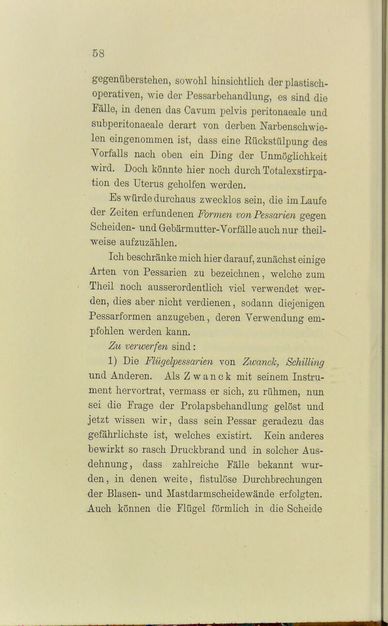 gegenüberstehen, sowohl hinsichtlich der plastisch- operativen, wie der Pessarbehandlung, es sind die Talle, in denen das Cavum pelvis peritonaeale und subperitonaeale derart von derben Narbenschwie- len eingenommen ist, dass eine Rückstülpung des Vorfalls nach oben ein Ding der Unmöghchkeit wird. Doch könnte hier noch durch Totalexstirpa- tion des Uterus geholfen werden. Es würde durchaus zwecklos sein, die im Laufe der Zeiten erfundenen Formen von Pessarien gegen Scheiden- und Gebärmutter-Vorfälle auch nur theil- weise aufzuzählen. Ich beschränke mich hier darauf, zunächst einige Arten von Pessarien zu bezeichnen, welche zum Theil noch ausserordentlich viel verwendet wer- den, dies aber nicht verdienen, sodann diejenigen Pessarformen anzugeben, deren Verwendung em- pfohlen werden kann. Zu verwerfen sind: 1) Die Flügelpessai-ien von Zwanck, Schilling und Anderen. Als Zwanck mit seinem Instru- ment hervortrat, vermass er sich, zu rühmen, nun sei die Frage der Prolapsbehandlung gelöst und jetzt wissen wir, dass sein Pessar geradezu das gefährlichste ist, welches existirt. Kein anderes bewirkt so rasch Druckbrand und in solcher Aus- dehnung, dass zahlreiche Fälle bekannt wur- den, in denen weite, fistulöse Durchbrechungen der Blasen- und Mastdarmscheidewände erfolgten. Auch können die Flügel förmlich in die Scheide