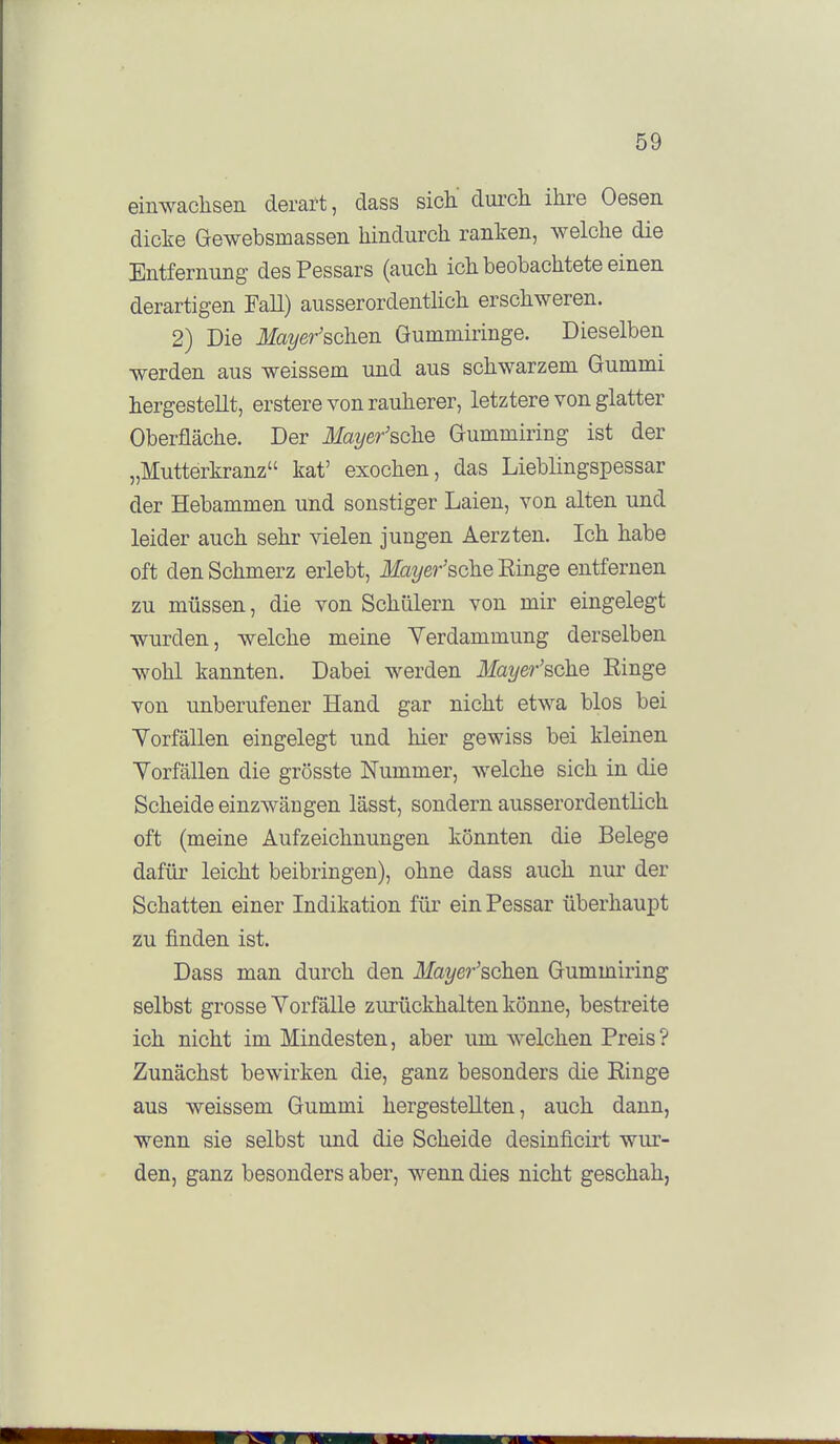 einwachsen derart, dass sich.' durch ihre Oesen dicke Gewebsmassen hindurch ranken, welche die Entfernung des Pessars (auch ich beobachtete einen derartigen Fall) ausserordentlich erschweren. 2) Die i!lfa2/e?-'schen Gummiringe. Dieselben werden aus weissem und aus schwarzem Gummi hergestellt, erstere von rauherer, letztere von glatter Oberfläche. Der Mayer'sche Gummiring ist der „Mutterkranz kat' exochen, das Lieblingspessar der Hebammen und sonstiger Laien, von alten und leider auch sehr vielen jungen Aerzten. Ich habe oft den Schmerz erlebt, i¥a?/69-'sche Einge entfernen zu müssen, die von Schülern von mir eingelegt wurden, welche meine Verdammung derselben wohl kannten. Dabei werden Mayer'sdhe Ringe von unberufener Hand gar nicht etwa blos bei Vorfällen eingelegt und hier gewiss bei kleinen Yorfällen die grösste Nummer, welche sich in die Scheide einzwängen lässt, sondern ausserordentlich oft (meine Aufzeichnungen könnten die Belege dafür leicht beibringen), ohne dass auch nur der Schatten einer Indikation für ein Pessar überhaupt zu finden ist. Dass man durch den Ifa^/er^schen Gummiring selbst grosse Yorfälle zurückhalten könne, bestreite ich nicht im Mindesten, aber um Avelchen Preis? Zunächst bewirken die, ganz besonders die Einge aus weissem Gummi hergestellten, auch dann, wenn sie selbst und die Scheide desinficirt wur- den, ganz besonders aber, wenn dies nicht geschah,