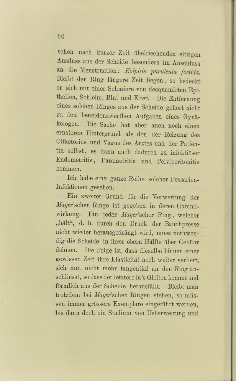 schon nach kurzer Zeit übehiechenden eitrigen Ausfluss aus der Scheide besonders im Anschluss an die Menstruation: KolpiUs purulenta foeiida. Bleibt der Eing längere Zeit liegen, so bedeckt er sich mit einer Schmiere von desquamirten Epi- thelien, Schleim, Blut und Eiter. Die Entfernung eines solchen Einges aus der Scheide gehört nicht zu den beneidenswerthen Aufgaben eines Gynä- kologen. Die Sache hat aber auch noch einen ernsteren Hintergrund als den der Eeizung des Olfactorius und Vagus des Arztes und der Patien- tin selbst, es kann auch dadurch zu infektiöser Endometritis, Parametritis und Pelviperitonitis kommen. Ich habe eine ganze Eeihe solcher Pessarien- Infektionen gesehen. Ein zweiter Grrund für die Verwerfung der ilfa^/er'schen Einge ist gegeben in deren Gummi- wirkung. Ein jeder l/a^/er'scher Eing, welcher „hält, d. h. durch den Druck der Bauchpresse nicht wieder herausgedrängt wird, muss nothwen- dig die Scheide in ihrer obern Hälfte über Gebühr dehnen. Die Eolge ist, dass dieselbe binnen einer gewissen Zeit ihre Elasticität noch weiter verliert, sich nun nicht mehr tangential an den Eing an- schliesst, so dass der letztere in's Gleiten kommt und förmlich aus der Scheide herausfällt. Bleibt man trotzdem bei Mz^/e/'^schen Eingen stehen, so müs- sen immer grössere Exemplare eingeführt werden, bis dann doch ein Stadium von Ueberweitung und