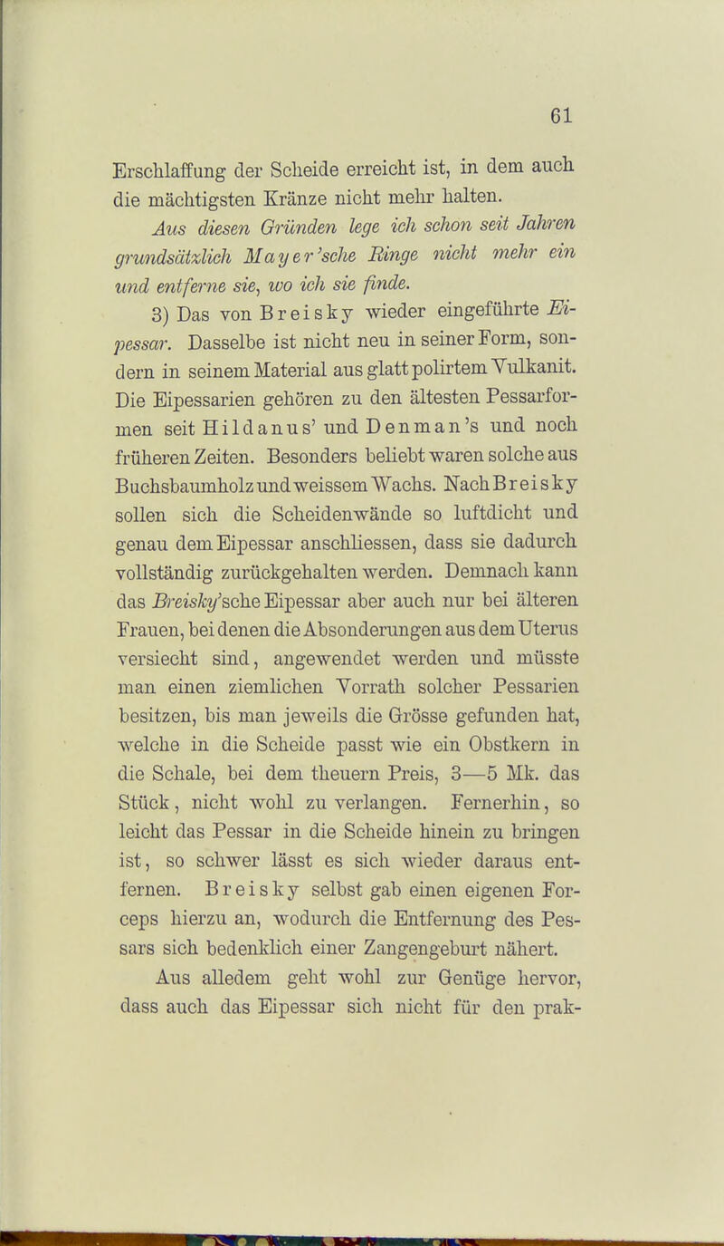 Erschlaffung der Scheide erreicht ist, in dem aucli die mächtigsten Kränze nicht mehr halten. Aus diesen Gründen lege ich schon seit Jahren grundsätzlich May er'sehe Binge nicht mehr ein und entferne sie^ loo ich sie finde. 3) Das von Breisky wieder eingeführte M- pessar. Dasselbe ist nicht neu in seiner Form, son- dern in seinem Material aus glatt polirtemYulkanit. Die Eipessarien gehören zu den ältesten Pessarfor- men seit Hildanus' undDenman's und noch früheren Zeiten. Besonders beliebt waren solche aus Buchsbaumholz und weissem Wachs. Nach B r e i s k y sollen sich die Scheidenwände so luftdicht und genau demEipessar anschüessen, dass sie dadurch vollständig zurückgehalten werden. Demnach kann das Breisky'&che Bipessar aber auch nur bei älteren Frauen, bei denen die Absonderungen aus dem Uterus versiecht sind, angewendet werden und müsste man einen ziemlichen Yorrath solcher Pessarien besitzen, bis man jeweils die Grösse gefunden hat, welche in die Scheide passt wie ein Obstkern in die Schale, bei dem theuern Preis, 3—5 Mk. das Stück, nicht wohl zu verlangen. Fernerhin, so leicht das Pessar in die Scheide hinein zu bringen ist, so schwer lässt es sich wieder daraus ent- fernen. B r e i s k y selbst gab einen eigenen For- ceps hierzu an, wodurch die Entfernung des Pes- sars sich bedenklich einer Zangengeburt nähert. Aus alledem geht wohl zur Genüge hervor, dass auch das Eipessar sich nicht für den prak-