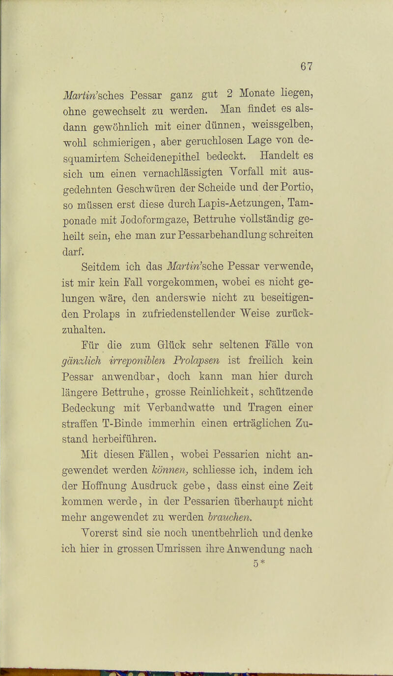 Mariin'sches Pessar ganz gut 2 Monate liegen, ohne gewechselt zu werden. Man findet es als- dann gewöhnlich mit einer dünnen, weissgelben, wohl schmierigen, aber geruchlosen Lage von de- squamirtem Scheidenepithel bedeckt. Handelt es sich um einen vernachlässigten Yorfall mit aus- gedehnten Geschwüren der Scheide und der Portio, so müssen erst diese durch Lapis-Aetzungen, Tam- ponade mit Jodoformgaze, Bettruhe vollständig ge- heilt sein, ehe man zur Pessarbehandlung schreiten darf. Seitdem ich das Martin'sche Pessar verwende, ist mir kein Fall vorgekommen, wobei es nicht ge- lungen wäre, den anderswie nicht zu beseitigen- den Prolaps in zufriedenstellender Weise zurück- zuhalten. Für die zum Glück sehr seltenen Fälle von gänzlich irreponihlen Pi^okvpsen ist freilich kein Pessar anwendbar, doch kann man hier durch längere Bettruhe, grosse Eeinlichkeit, schützende Bedeckung mit Yerbandwatte und Tragen einer straffen T-Binde immerhin einen erträglichen Zu- stand herbeiführen. Mit diesen Fällen, wobei Pessarien nicht an- gewendet werden können, schliesse ich, indem ich der Hoffnung Ausdruck gebe, dass einst eine Zeit kommen werde, in der Pessarien überhaupt nicht mehr angewendet zu werden brauchen. Yorerst sind sie noch unentbehrlich und denke ich hier in grossen Umrissen ihre Anwendung nach