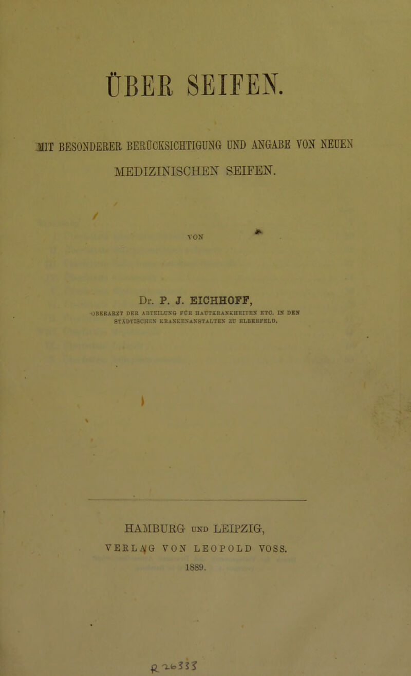 ÜBER SEIFEN. HIT BESONDERER BERÜCKSICHTIGUNG UND ANGABE VON NEUEN MEDIZINISCHEN SEIFEN. / VON Dr. P. J. EICHHOFF, OBERARZT DER ABTEILOSQ FÜR HADTKRASKHEITES ETO. IS DES STiDTISCHES KRANKESaXSTALTES ZD ELBERFELD. HAMBURG UND LEIPZIG, VEKLiVö VON LEOPOLD VOSS. 1889.