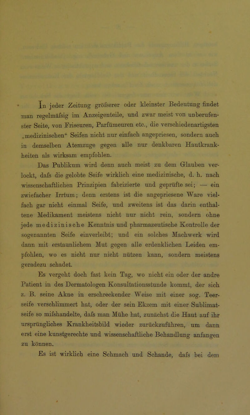 In jeder Zeitung grölserer oder kleinster Bedeutung findet man regelmäfsig im Anzeigenteile, und zwar meist von unberufen- ster Seite, von Friseuren, Parfümeuren etc., die verscbiedenartigsten „medizinischen“ Seifen nicht nur einfach angepriesen, sondern auch in demselben Atenazuge gegen alle nur denkbaren Hautkrank- heiten als wirksam empfohlen. Das Publikum wird denn auch meist zu dem Glauben ver- lockt, dals die gelobte Seife wirklich eine medizinische, d. h. nach wissenschaftlichen Prinzipien fabrizierte und geprüfte sei; — ein zwiefacher Irrtum; denn erstens ist die angepriesene Ware viel- fach gar nicht einmal Seife, und zweitens ist das darin enthal- tene Medikament meistens nicht nur nicht rein, sondern ohne jede medizinische Kenntnis und pharmazeutische Kontrolle der sogenannten Seife einverleibt; und ein solches Machwerk wird dann mit erstaunlichem Mut gegen alle erdenklichen Leiden em- pfohlen, wo es nicht nur nicht nützen kann, sondern meistens geradezu schadet. Es vergeht doch fast kein Tag, wo nicht ein oder der andre Patient in des Dermatologen Konsultationsstunde kommt, der sich z. B. seine Akne in erschreckender AVeise mit einer sog. Teer- seife verschlimmert hat, oder der sein Ekzem mit einer Sublimat- seife so mifshandelte, dafs man Mühe hat, zunächst die Haut auf ihr ursprüngliches Krankheitsbild wieder zurückzuführen, um dann erst eine kunstgerechte und wissenschafthche Behandlung anfangen zu können. Es ist wirklich eine Schmach und Schande, dafs bei dem