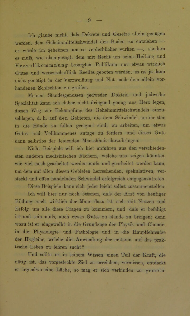 Ich glaube nicht, dals Dekrete und Gesetze allein genügen werden, dem Geheimmittelschwindel den Boden zu entziehen ■ er würde im geheimen um so verderblicher wirken —, sondern es mufs, wie oben gesagt, dem mit Recht um seine Heilung und Vervollkommnung besorgten Publikum nur etwas wirklich Gutes und wissenschaftlich Reelles geboten werden, es ist ja dann nicht genötigt in der Verzweiflung und Not nach dem allein vor- handenen Schlechten zu greifen. Meinen Standesgenossen jedweder Doktrin und jedweder Spezialität kann ich daher nicht dringend genug ans Herz legen, diesen Weg zur Bekämpfung des Geheimmittelschwindels einzu- schlagen, d. h. auf den Gebieten, die dem Schwindel am meisten in die Hände zu fallen geeignet sind, zu arbeiten, um etwas Gutes und Vollkommenes zutage zu fördern und dieses Gute dann selbstlos der leidenden Menschheit darzuhringen. Nicht Beispiele will ich hier anführen aus den verschieden- sten anderen medizinischen Fächern, welche uns zeigen könnten, wie viel noch gearbeitet werden mufs und gearbeitet werden kann, um dem auf allen diesen Gebieten herrschenden, spekulativen, ver- steckt und offen handelnden Schwindel erfolgreich entgegenzutreten. Diese Beispiele kann sich jeder leicht selbst zusammenstellen. Ich will hier nur noch betonen, dafs der Arzt von heutiger Bildung auch wirklich der Mann dazu ist, sich mit Nutzen und Erfolg um alle diese Fragen zu kümmern, und dafs er befähigt ist und sein muis, auch etwas Gutes zu stände zu bringen; denn wozu ist er eingeweiht in die Grundzüge der Physik und Chemie, in die Physiologie und Pathologie und in die Hauptlehrsätze der Hygieine, welche die Anwendung der ersteren auf das prak- tische Leben zu lehren sucht? Und sollte er in seinem Wissen einen Teil der Kjaft, die nötig ist, das vorgesteckte Ziel zu erreichen, vermissen, entdeckt er irgendwo eine Lücke, so mag er sich verbinden zu gemein-