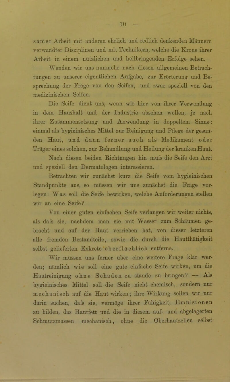 lU samer Arbeit mit anderen ebrlicb und redlich denkenden Männern verwandter Disziplinen und mit Technikern, welche die Krone ihrer Arbeit in einem nützlichen und heilbringenden Erfolge sehen. Wenden wir uns nunmehr nach die.sen allgemeinen Betrach- tungen zu unserer eigentlichen Aufgabe, zur Erörterung und Be- sprechung der Frage von den Seifen, imd zwar speziell von den medizinischen Seifen. Die Seife dient uns, wenn wir hier von ilirer Verwendung in dem Haushalt und der Industrie absehen wollen, je nach ihrer Zusammensetzimg und Anwendung in doppeltem Sixme; einmal als hygieinisches Mittel zur Reinigung und Pflege der gesun- den Haut, und dann ferner auch als Medikament oder Träger eines solchen, zur Behandlung und Heilxmg der kranken Haut. Nach diesen beiden Richtungen hin mufs die Seife den Arzt und speziell den Dermatologen interessieren. Betrachten wir zunächst kurz die Seife vom hygieinischen Standpunkte aus, so müssen wir uns zunächst die Frage vor- legen: W^as soll die Seife bewirken, welche Anforderungen stellen wir an eine Seife? Von einer guten einfachen Seife verlangen wir weiter nichts, als dafs sie, nachdem man sie mit Wasser zum Schäumen ge- bracht und auf der Haut verrieben hat, von dieser letzteren alle fremden Bestandteile, sowie die durch die Hautthätigkeit selbst gelieferten Exkrete oberflächlich entferne. AVlr müssen uns ferner über eine weitere Frage klar wer- den; nämlich wie soll eine gute einfache Seife wirken, um die Hautreinigung ohne Schaden zu stände zu bringen? — Als hygieinisches Mittel soll die Seife nicht chemisch, sondern nur mechanisch auf die Haut wirken; ihre Wirkung sollen wir nur darin suchen, dafs sie, vermöge ihi’er Fähigkeit, Emulsionen zu bilden, das Hautfett und die in diesem auf- und abgelagerten Schmutzmassen mechanisch, ohne die Oberhautzellen selbst
