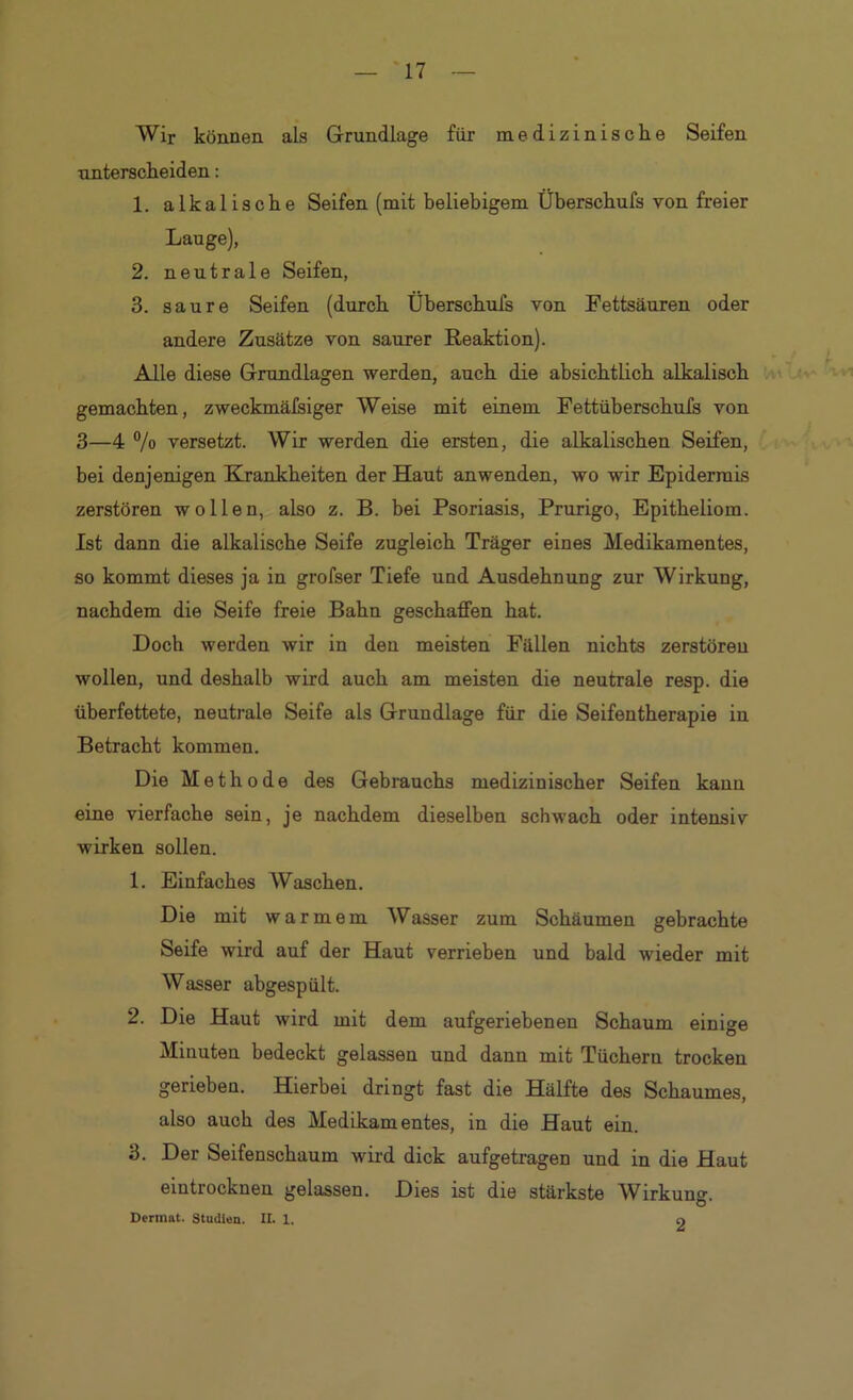 Wir können als Grundlage für medizinische Seifen unterscheiden: 1. alkalische Seifen (mit beliebigem Überschufs von freier Lauge), 2. neutrale Seifen, 3. saure Seifen (durch Überschufs von Fettsäuren oder andere Zusätze von saurer Reaktion). Alle diese Grundlagen werden, auch die absichtlich alkalisch gemachten, zweckmälsiger Weise mit einem Fettüberschufs von 3—4 % versetzt. Wir werden die ersten, die alkalischen Seifen, bei denjenigen Krankheiten der Haut anwenden, wo wir Epidermis zerstören wollen, also z. B. bei Psoriasis, Prurigo, Epitheliom. Ist dann die alkalische Seife zugleich Träger eines Medikamentes, so kommt dieses ja in grofser Tiefe und Ausdehnung zur Wirkung, nachdem die Seife freie Bahn geschaffen hat. Doch werden wir in den meisten Fällen nichts zerstören wollen, und deshalb wird auch am meisten die neutrale resp. die überfettete, neutrale Seife als Grundlage für die Seifentherapie in Betracht kommen. Die Methode des Gebrauchs medizinischer Seifen kann eine vierfache sein, je nachdem dieselben schwach oder intensiv wirken sollen. 1. Einfaches Waschen. Die mit warmem Wasser zum Schäumen gebrachte Seife wird auf der Haut verrieben und bald wieder mit Wasser abgespült. 2. Die Haut wird mit dem aufgeriebenen Schaum einige Minuten bedeckt gelassen und dann mit Tüchern trocken gerieben. Hierbei dringt fast die Hälfte des Schaumes, also auch des Medikamentes, in die Haut ein. 3. Der Seifenschaum wird dick aufgetragen und in die Haut eintrocknen gelassen. Dies ist die stärkste Wirkung. Dermat. Studien. II. 1. O