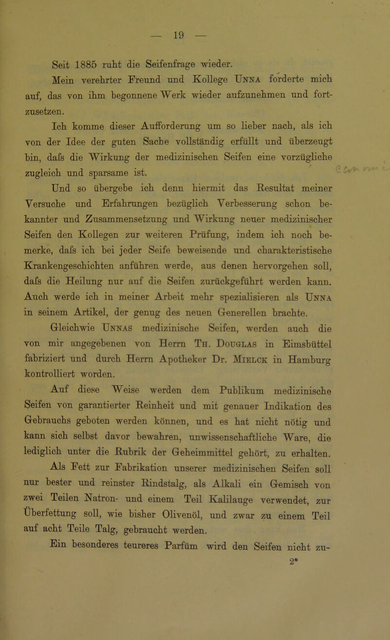 Seit 1885 ruht die Seifenfrage wieder. Mein verehrter Freund und XoUege Unna forderte naich auf, das von ihm begonnene Werk wieder aufeunehmen und fort- zusetzen. Ich komme dieser Aufforderung um so lieber nach, als ich von der Idee der guten Sache vollständig erfüllt und überzeugt bin, dafs die Wirkung der medizinischen Seifen eine vorzügliche zugleich und sparsame ist. Und so übergehe ich denn hiermit das Resultat meiner Versuche und Erfahrungen bezüglich Verbesserung schon be- kannter und Zusammensetzung und Wirkung neuer medizinischer Seifen den Kollegen zur weiteren Prüfung, indem ich noch be- merke, dafs ich bei jeder Seife beweisende und charakteristische Krankengeschichten anführen werde, aus denen hervorgehen soll, dafs die Heilung nur auf die Seifen zurückgeführt werden kann. Auch werde ich in meiner Arbeit mehr spezialisieren als Unna in seinem Artikel, der genug des neuen Grenerellen brachte. Gleichwie Unnas medizinische Seifen, werden auch die von mir angegebenen von Herrn Th. Douglas in Eimsbüttel fabriziert und durch Herrn Apotheker Dr. Mielck in Hamburg kontrolliert worden. Auf diese Weise werden dem Publikum medizinische Seifen von garantierter Reinheit und mit genauer Indikation des Gebrauchs geboten werden können, und es hat nicht nötig und kann sich selbst davor bewahren, unwissenschaftliche Ware, die lediglich unter die Rubrik der Geheimmittel gehört, zu erhalten. Als Fett zur Fabrikation unserer medizinischen Seifen soll nur bester und reinster Rindstalg, als Alkali ein Gemisch von zwei Teilen Natron- und einem Teil Kalilauge verwendet, zur Überfettung soU, wie bisher Olivenöl, und zwar zu einem Teil auf acht Teile Talg, gebraucht werden. Ein besonderes teureres Parfüm wird den Seifen nicht zu- *■ 2*