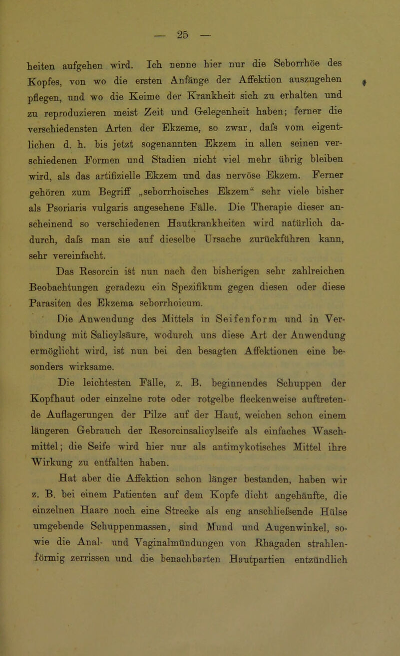 heiten aufgehen wird. Ich nenne hier nur die Seborrhöe des Kopfes, von wo die ersten Anfänge der Affektion anszugehen pflegen, und wo die Keime der Kjankheit sich zu erhalten und zu reproduzieren meist Zeit und Gelegenheit haben; ferner die verschiedensten Arten der Ekzeme, so zwar, dafs vom eigent- lichen d. h. bis jetzt sogenannten Ekzem in allen seinen ver- schiedenen Fonnen und Stadien nicht viel mehr übrig bleiben wird, als das artifizielle Ekzem und das nervöse Ekzem. Ferner gehören zum Begriff „seborrhoisches Ekzem“ sehr viele bisher als Psoriaria vulgaris angesehene Fälle. Die Therapie dieser an- scheinend so verschiedenen Hautkrankheiten wird natürlich da- durch, dafs man sie auf dieselbe Ursache zurückführen kann, sehr vereinfacht. Das Resorcin ist nun nach den bisherigen sehr zahlreichen Beobachtungen geradezu ein Spezifikum gegen diesen oder diese Parasiten des Ekzema seborrhoicum. Die Anwendung des Mittels in Seifenform und in Ver- bindung mit Salicylsäure, wodurch uns diese Art der Anwendung ermöglicht wird, ist nun bei den besagten Affektionen eine be- sonders wirksame. Die leichtesten Fälle, z. B. beginnendes Schuppen der Kopfhaut oder einzelne rote oder rotgelbe fleckenweise auftreten- de Auflagerungen der Pilze auf der Haut, weichen schon einem längeren Gebrauch der Resorcinsalicylseife als einfaches Wasch- mittel; die Seife wird hier nur als antimykotisches Mittel ihre Wirkung zu entfalten haben. Hat aber die ALffektion schon länger bestanden, haben wir z. B. bei einem Patienten auf dem Kopfe dicht angehäufte, die einzelnen Haare noch eine Strecke als eng anschliefsende Hülse umgebende Schuppenmassen, sind Mund und Augenwinkel, so- wie die Anal- und Yaginalmündungen von Rhagaden strahlen- förmig zerrissen und die benachbarten Hautpartien entzündlich