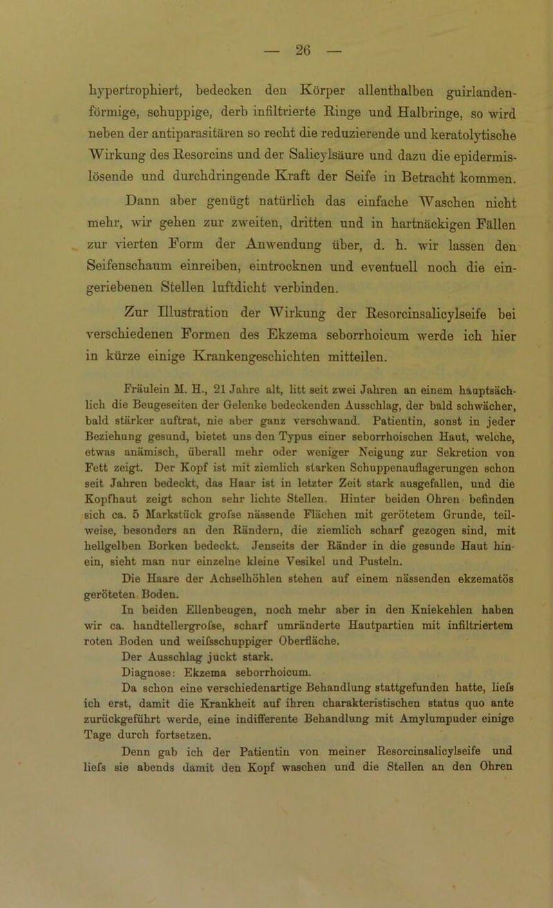 hypertrophiert, bedecken den Körper allenthalben guirlanden- förmige, schuppige, derb infiltrierte Ringe und Halbringe, so wird neben der antiparasitäi-en so recht die reduzierende und keratol5’tische Wirkung des Resorcins und der Salicylsäure und dazu die epidermis- lösende und durchdringende Kraft der Seife in Betracht kommen. Dann aber genügt natürlich das einfache Waschen nicht mehr, wir gehen zur zweiten, dritten und in hartnäckigen Fällen zur vierten Form der Anwendung über, d. h. wir lassen den Seifenschaum einreiben, eintrocknen und eventuell noch die ein- geriebenen Stellen luftdicht verbinden. Zur Illustration der Wirkung der Resorcinsalicylseife bei verschiedenen Formen des Ekzema seborrhoicum werde ich hier in kürze einige Krankengeschichten mitteilen. Fräulein M. H., 21 Jahre alt, litt seit zwei Jahren an einem hauptsäch- lich die Beugeseiten der Gelenke bedeckenden Ausschlag, der bald schwächer, bald stärker auftrat, nie aber ganz verschwand. Patientin, sonst in jeder Beziehung gesund, bietet uns den Typus einer seborrhoischen Haut, welche, etwas anämisch, überall mehr oder weniger Neigung zur Sekretion von Fett zeigt. Der Kopf ist mit ziemhch starken Schuppenauflagerungen schon seit Jahren bedeckt, das Haar ist in letzter Zeit stark ausgefallen, und die Kopfhaut zeigt schon sehr lichte Stellen. Hinter beiden Ohren befinden sich ca. 5 Markstück grofse nässende Flächen mit gerötetem Grunde, teil- weise, besonders an den B.ändern, die ziemlich scharf gezogen sind, mit hellgelben Borken bedeckt. Jenseits der Ränder in die gesunde Haut hin- ein, sieht man nur einzelne kleine Vesikel und Pusteln. Die Haare der Achselhöhlen stehen auf einem nässenden ekzematös geröteten Boden. In beiden Ellenbeugen, noch mehr aber in den Kniekehlen haben wir ca. handtellergrofse, scharf umränderte Hautpartien mit infiltriertem roten Boden und weilsschuppiger Oberfläche. Der Ausschlag juckt stark. Diagnose; Ekzema seborrhoicum. Da schon eine verschiedenartige Behandlimg stattgefunden hatte, liefs ich erst, damit die Krankheit auf ihren charakteristischen status quo ante zurückgeführt werde, eine indifferente Behandlung mit Amylumpuder einige Tage durch fortsetzen. Denn gab ich der Patientin von meiner Resorcinsalicylseife und liefs sie abends damit den Kopf waschen und die Stellen an den Ohren