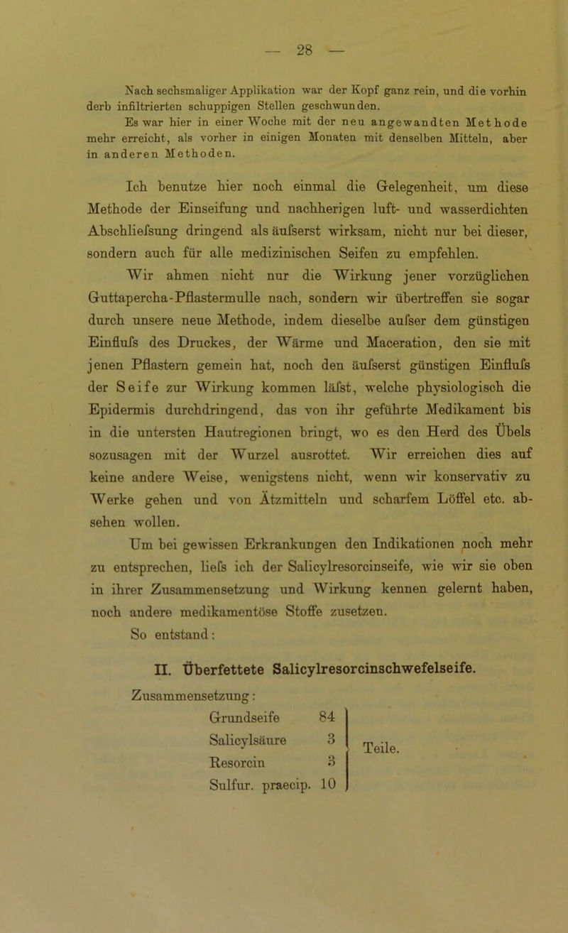 Nach sechsmaliger Applikation war der Kopf ganz rein, und die vorhin derb inßltrierten schuppigen Stellen geschwunden. Es war hier in einer Woche mit der neu angewandten Methode mehr erreicht, als vorher in einigen Monaten mit denselben Mitteln, aber in anderen Methoden. IcLi benutze hier noch einmal die Gelegenheit, um diese Methode der Einseifung und nachherigen luft- und wasserdichten Ahschliefsung dringend als äufserst wirksam, nicht nur hei dieser, sondern auch für alle medizinischen Seifen zu empfehlen. Wir ahmen nicht nur die Wirkung jener vorzüglichen Guttapercha-PflastermuUe nach, sondern wir ühertreffen sie sogar durch unsere neue Methode, indem dieselbe aufser dem günstigen Einflufs des Druckes, der Wärme und Maceration, den sie mit jenen Pflasteni gemein hat, noch den äufserst günstigen Einflufs der Seife zur Wirkung kommen läfst, welche physiologisch die Epidermis durchdringend, das von ihr geführte Medikament bis in die untersten Hautregionen bringt, wo es den Herd des Übels sozusagen mit der Wurzel ausrottet. Wir erreichen dies auf keine andere Weise, wenigstens nicht, wenn wir konservativ zu Werke gehen und von Ätzmitteln und scharfem Löffel etc. ah- sehen wollen. Um hei gewissen Erkrankungen den Indikationen noch mehr zu entsprechen, liefs ich der Salicylresorcinseife, wie wir sie oben in ihrer Zusammensetzung und Wirkung kennen gelernt haben, noch andere medikamentöse Stoffe zusetzen. So entstand: II. Überfettete Salicylresorcinschwefelseife. Zusammensetzung: Grundseife Salicylsäure Resorcin Sulfur, praecip. 10 84 3 3 Teile.