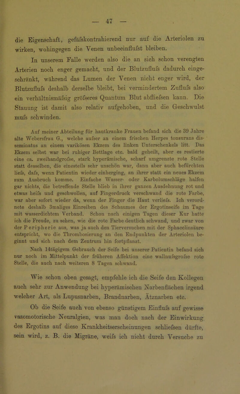 die Eigenschaft, gefäfskontrahierend nur auf die Arteriolen zu wirken, wohingegen die Venen unheeinflufst hleihen. In unserem Falle werden also die an sich schon verengten Arterien noch enger gemacht, und der Blutzuflufs dadurch einge- schränkt, während das Lumen der Venen nicht enger wird, der Blutzuflufs deshalb derselbe bleibt, bei vermindertem Zuflufs also ein verhältnismäßig gröfseres Quantum Blut ahfliefsen kann. Die Stauung ist damit also relativ aufgehoben, und die Geschwulst mufs schwinden. Auf meiner Abteilung für hautkranke Frauen befand sich d:e 39 Jahre alte Webersfrau G., welche aufser an einem frischen Herpes tonsurans dis- seminatus an einem varikösen Ekzem des linken Unterschenkels litt. Das Ekzem selbst war bei ruhiger Bettlage etc. bald geheilt, aber es restierte eine ca, zweihandgrofse, stark hyperämische, scharf umgrenzte rote Stelle statt desselben, die einesteils sehr unschön war, dann aber auch befürchten liefs, dafs, wenn Patientin wieder einherging, an ihrer statt ein neues Ekzem zum Ausbruch komme. Einfache Wasser- oder Karbolumschläge halfen gar nichts, die betreffende Stelle blieb in ihrer ganzen Ausdehnung rot und etwas heifs und geschwollen, auf Fingerdruck verschwand die rote Farbe, war aber sofort wieder da, wenn der Finger die Haut verliefe. Ich verord- nete deshalb Smaliges Einreiben des Schaumes der Ergotinseife im Tage mit wasserdichtem Verband. Schon nach einigen Tagen dieser Kur hatte ich die Freude, zu sehen, wie die rote Farbe deutlich schwand, und zwar von der Peripherie aus, was ja auch den Tierversuchen mit der Sphacelinsäure entspricht, wo die Thrombosierung an den Endpunkten der Arteriolen be- ginnt und sich nach dem Zentrum hin fortpflanzt. Nach 14tägigem Gebrauch der Seife bei unserer Patientin befand sich nur noch im Mittelpunkt der früheren Affektion eine wallnufsgrofse rote Stelle, die auch nach weiteren 8 Tagen schwand. Wie sckon oben gesagt, empfehle ich die Seife den Kollegen auch sehr zur Anwendung bei hyperämischen Karbenflächen irgend welcher Art, als Lupusnarhen, Brandnarben, Ätznarben etc. Ob die Seife auch von ebenso günstigem Einflufs auf gewisse vasomotorische Neuralgien, was man doch nach der Einwirkung des Ergotins auf diese Krankheitserscheinungen schliefsen dürfte, sein wird, z. B. die Migräne, weifs ich nicht durch Versuche zu