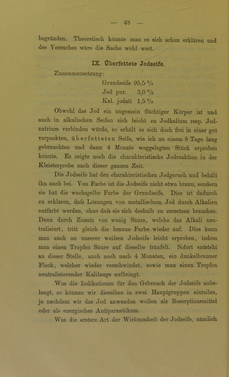 begründen. Theoretisch könnte man es sich schon erklären und des Versuches wäre die Sache wohl wert. , IX. Überfettete Jodseife. Zusammensetzung: Grundseife 95,5 % Jod pur. 3,0 °/o Kal. jodati 1,5 % Obwohl das Jod ein ungemein flüchtiger Körper ist und auch in alkalischen Seifen sich leicht zu Jodkalium resp. Jod- natrium verbinden würde, so erhält es sich doch frei in einer gut verpackten, überfetteten Seife, wie ich an einem 8 Tage lang gebrauchten und dann 4 Monate weggelegten Stück erproben konnte. Es zeigte noch die charakteristische Jodreaktion in der Kleisterprobe nach dieser ganzen Zeit. Die Jodseife hat den charakteristischen Jodgeruch und behält ihn auch bei. Von Farbe ist die Jodseife nicht etwa braun, sondern sie hat die wachsgelbe Farbe der Grundseife. Dies ist dadurch zu erklären, dafs Lösungen von metallischem Jod durch Alkalien entfärbt werden, ohne dafs sie sich deshalb zu zersetzen brauchen. Denn durch Zusatz von wenig Säure, welche das Alkali neu- tralisiert, tritt gleich die braune Farbe wieder auf. Dies kann man auch an unserer weifsen Jodseife leicht erproben, indem man einen Tropfen Säure auf dieselbe träufelt. Sofort entsteht an dieser Stelle, auch noch nach 4 Monaten, ein dunkelbrauner Fleck, welcher wieder verschwindet, sowie man einen Tropfen neutralisierender Kalilauge aufbringt. Was die Indikationen für den Gebrauch der Jodseife anbe- langt, so können wir dieselben in zwei Hauptgruppen einteilen, je nachdem wir das Jod an wenden wollen als Kesorptionsmittel oder als energisches Antiparasitikum. Was die erstere Art der Wirksamkeit der Jodseife, nämlich