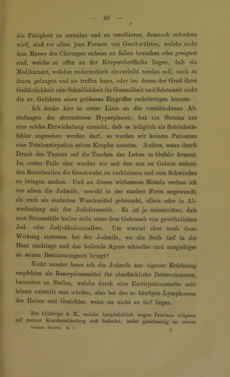 die Fähigkeit zu zerteilen und zu resorbieren, demnach erfordern wird, sind vor allem jene Formen von Geschwülsten, welche nicht dem Messer des Chirurgen anheim zu fallen brauchen oder geeignet sind, welche so offen an der Körperoberfläche liegen, dafs ein Medikament, welches endermatisch einverleibt werden soll, auch zu ihnen gelangen und sie treffen kann, oder bei denen der Grad ihrer Gefährlichkeit oder Schädlichkeit für Gesundheit und Schönheit nicht die ev. Gefahren eines gröfseren Eingriffes rechtfertigen könnte. Ich denke hier in erster Linie an die verschiedenen Ab- stufungen der strnmatösen Hyperplasien; hat ein Struma nur eine solche Entwickelung erreicht, dafs es lediglich als Schönheits- fehler angesehen werden darf, so werden wir keinem Patienten eine Totalexstirpation seines Kropfes anraten. Anders, wenn durch Druck des Tumors auf die Trachea das Leben in Gefahr kommt. Im ersten Falle aber werden wir mit den uns zu Gebote stehen- den ßesorbentien die Geschwulst zu verkleinern und zum Schwinden zu bringen suchen. Und zu diesen wirksamen Mitteln rechne ich vor allem die Jodseife, sowohl in der starken Form angewandt, als auch als einfaches Waschmittel gebraucht, allein oder in Ab- wechselung mit der Jodoformseife. Es ist ja unbestritten, dafs man Strumafälle heilen sieht unter dem Gebrauch von gewöhnlichen Jod- oder Jodjodkaliumsalben. Um wieviel eher mufs diese Wirkung eintreten bei der Jodseife, wo die Seife tief in die Haut eindringt und das heilende Agens schneller und ausgiebiger au seinen Bestimmungsort bringt? Nicht minder kann ich die Jodseife aus eigener Erfahrung empfehlen als ßesorptionsmittel für oberflächliche Drüsentumoren, besonders an Stellen, welche durch eine Exstii'pationsnarbe zeit- lebens entstellt sein würden, also bei den so häufigen Lymphomen des Halses und Gesichtes, wenn sie nicht zu tief liegen. Die ISjährige A. H., welche hauptsächlich wegen Psoriasis vulgaris auf meiner Kraukenabteilurg sich befindet, leidet gleichzeitig an einem Dermal. Studien. II. 1 i