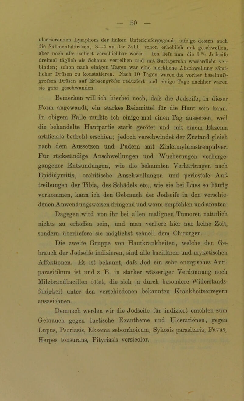 ulcerierenden Lymphom der linken Uuterkicfergegond, infolge dessen auch die Submentaldriisen, 3—4 an der Zahl, schon erheblich mit geschwollen, aber noch alle isoliert verschiebbar waren. Ich liefs nun die 3 7o Jodseife dreimal täglich als Schaum verreiben und mit Guttapercha wasserdicht ver- binden; schon nach einigen Tagen war eine merkliche Abschwellung sämt- licher Drüsen zu konstatieren. Nach 10 Tagen waren die vorher haselnufs- grofsen Drüsen auf Erbsengröfse reduziert und einige Tage nachher waren sie ganz geschwunden. Bemerken will ich hierbei noch, dafs die Jodseife, in dieser Form angewandt, ein starkes Reizmittel für die Haut sein kann. In obigem Falle mufste ich einige mal einen Tag aussetzen, weil die behandelte Hautpartie stark gerötet und mit einem Ekzema artificiale bedroht erschien; jedoch vei*schwiudet der Zustand gleich nach dem A\issetzen und Pudern mit Ziukamylumstreupulver. Für rückständige Anschwellungen und Wucherungen verberge- gaugener Entzündungen, wie die bekannten Verhärtungen nach Epididymitis, orchitische Anschwellungen und periostale Auf- treibungen der Tibia, des Schädels etc., wie sie bei Lues so häufig verkommen, kann ich den Gebrauch der Jodseife in den verschie- denen Anwendungsweisen dringend und warm empfehlen und anraten. Dagegen wird von ihr bei allen malignen Tumoren natürlich nichts zu erhoffen sein, und man verliere hier nur keine Zeit, sondern überliefere sie möglichst schnell dem Chirurgen. Die zweite Gruppe von Hautkrankheiten, Avelche den Ge- brauch der Jodseife indizieren, sind alle bacillären und mykotischen Affektionen. Es ist bekannt, dafs Jod ein sehr energisches Anti- parasitikum ist und z. B. in starker wässeriger Verdünnung noch Milzbrandbacillen tötet, die sich ja durch besondere AViderstands- fähigkeit unter den verschiedenen bekannten Krankheitserregern auszeichnen. Demnach werden wir die Jodseife für indiziert erachten zum Gebrauch gegen luetische Exantheme und Ulcerationen, gegen Lupus, Psoriasis, Ekzema seborrhoicum, Sykosis parasitaria, Favus, Hei'pes tonsurans, Pityriasis versicolor.