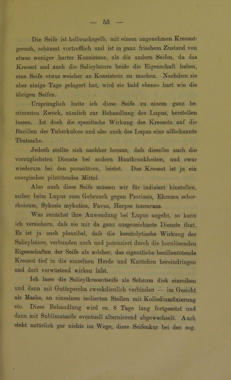 Die Seife ist helhvachsgelb, mit einem angenehmen Kreosot- geruch, schäumt vortrefflich und ist in ganz frischem Zustand von etwas weniger harter Konsistenz, als die andern Seifen, da das Kreosot und auch die Salicylsäure beide die Eigenschaft haben, eine Seife etwas weicher an Konsistenz zu machen. Nachdem sie aber einige Tage gelagert hat, wird sie bald ebenso hart wie die übrigen Seifen. Ursprünglich hatte ich diese Seife zu einem ganz be- stimmten Zweck, nämlich zur Behandlung des Lupus, herstellen lassen. Ist doch die spezifische Wirkung des Kreosots, auf die Bacillen der Tuberkulose und also auch des Lupus eine allbekannte Thatsache. Jedoch stellte sich nachher heraus, dafs dieselbe auch die vorzüglichsten Dienste bei andern Hautkrankheiten, und zwar wiederum bei den parasitären, leistet. Das Kreosot ist ja ein energisches pilztötendes Mittel. Also auch diese Seife müssen wir für indiziert hinstellen, aufser beim Lupus zum Gebrauch gegen Psoriasis, Ekzema sebor- rhoicum, Sykosis mykotica, Favus, Herpes tonsurans. Was zunächst ihre Anwendung hei Lupus angeht, so kann ich versichern, dafs sie mir da ganz ausgezeichnete Dienste thut. Es ist ja auch plausibel, dafs die keratolytische Wirkung der Salicylsäure, verbunden noch und potenziert durch die hornlösenden Eigenschaften der Seife als solcher, das eigentliche bacillentötende Kreosot tief in die einzelnen Herde und Knötchen hereindringen und dort verwüstend wirken läfst. Ich lasse die Salicylkreosotseife als Schaum dick einreiben und dann mit Guttapercha zweckdienlich verbinden — im Gesicht als Maske, an einzelnen isolierten Stellen mit Kollodiumfixierung etc. Diese Behandlung wird ca. 8 Tage lang fortgesetzt und daun mit Sublimatseife eventuell alternierend abgewechselt. Auch steht natürlich gar nichts im Wege, diese Seifenkur hei den sog.