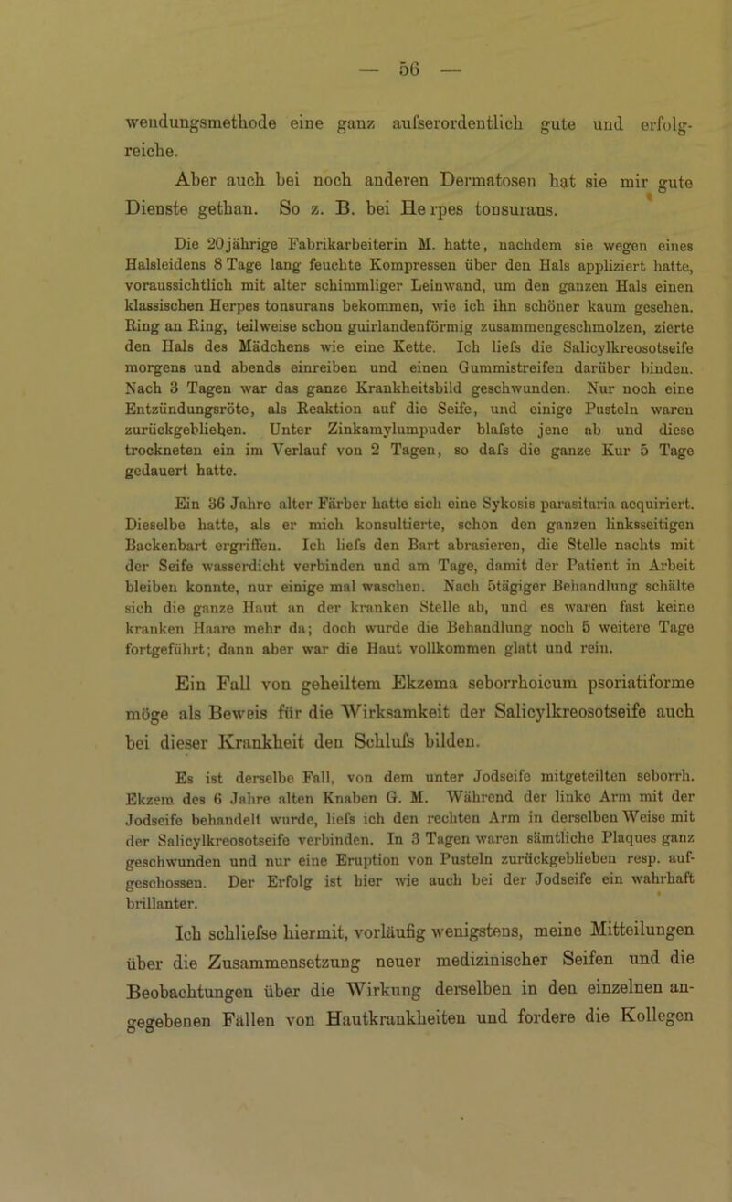weiidungsmethode eine ganz aufserordentlich gute und erfolg- reiche. Aber auch hei noch anderen Dermatosen hat sie mir gute Dienste gethan. So z. B. bei Hei-pes tonsurans. Die 20jährige Fabrikarbeiterin M. hatte, nachdem sie wegen eines Halsleidens 8 Tage lang feuchte Kompressen über den Hals appliziert hatte, voraussichtlich mit alter schimmliger Leinwand, um den ganzen Hals einen klassischen Herpes tonsurans bekommen, wie ich ihn schöner kaum gesehen. Ring an Ring, teilweise schon guirlandenförmig zusammcngeschmolzen, zierte den Hals des Mädchens wie eine Kette. Ich liefs die Salicylkreosotseife morgens und abends einreiben und einen Gummistreifen darüber binden. Nach 3 Tagen war das ganze Kraukheitsbild geschwunden. Nur noch eine Entzündungsröte, als Reaktion auf die Seife, und einige Pusteln waren zurückgeblieben. Unter Zinkamylumpuder blafsto jene ab und diese trockneten ein im Verlauf von 2 Tagen, so dafs die ganze Kur 5 Tage gedauert hatte. Ein 36 Jahre alter Färber hatte sich eine Sykosis parasitaria acquiriert. Dieselbe hatte, als er mich konsultierte, schon den ganzen linksseitigen Backenbart ergriffen. Ich liefs den Bart abrasieren, die Stelle nachts mit der Seife wasserdicht verbinden und am Tage, damit der Patient in Arbeit bleiben konnte, nur einige mal waschen. Nach ötägiger Behandlung schälte sich die ganze Haut an der kranken Stelle ab, und es waren fast keine kranken Haare mehr da; doch wurde die Behandlung noch 5 weitere Tage fortgeführt; dann aber war die Haut vollkommen glatt und rein. Ein Fall von gehelltem Ekzema seborrhoicum psoriatiforme möge als Beweis für die AVirksamkeit der Salicjdkreosotseife auch hei dieser Krankheit den Schluls bilden. Es ist derselbe Fall, von dem unter Jodseife raitgeteilten seborrh. Ekzem des 6 Jahre alten Knaben G. M. Während der linke Arm mit der Jodscifc behandelt wurde, liefs ich den rechten Arm in deraclben Weise mit der Salicylkreosotseife verbinden. In 3 Tagen waren sämtliche Plaques ganz geschwunden und nur eine Eruption von Pusteln zurückgeblieben resp. auf- geschossen. Der Erfolg ist hier we auch bei der Jodseife ein wahrhaft brillanter. Ich schliefse hiermit, vorläufig weuigsteus, meine Mitteilungen über die Zusammensetzung neuer medizinischer Seifen und die Beobachtungen über die Wirkung derselben in den einzelnen an- gegebenen Fällen von Hautkrankheiten und fordere die Kollegen