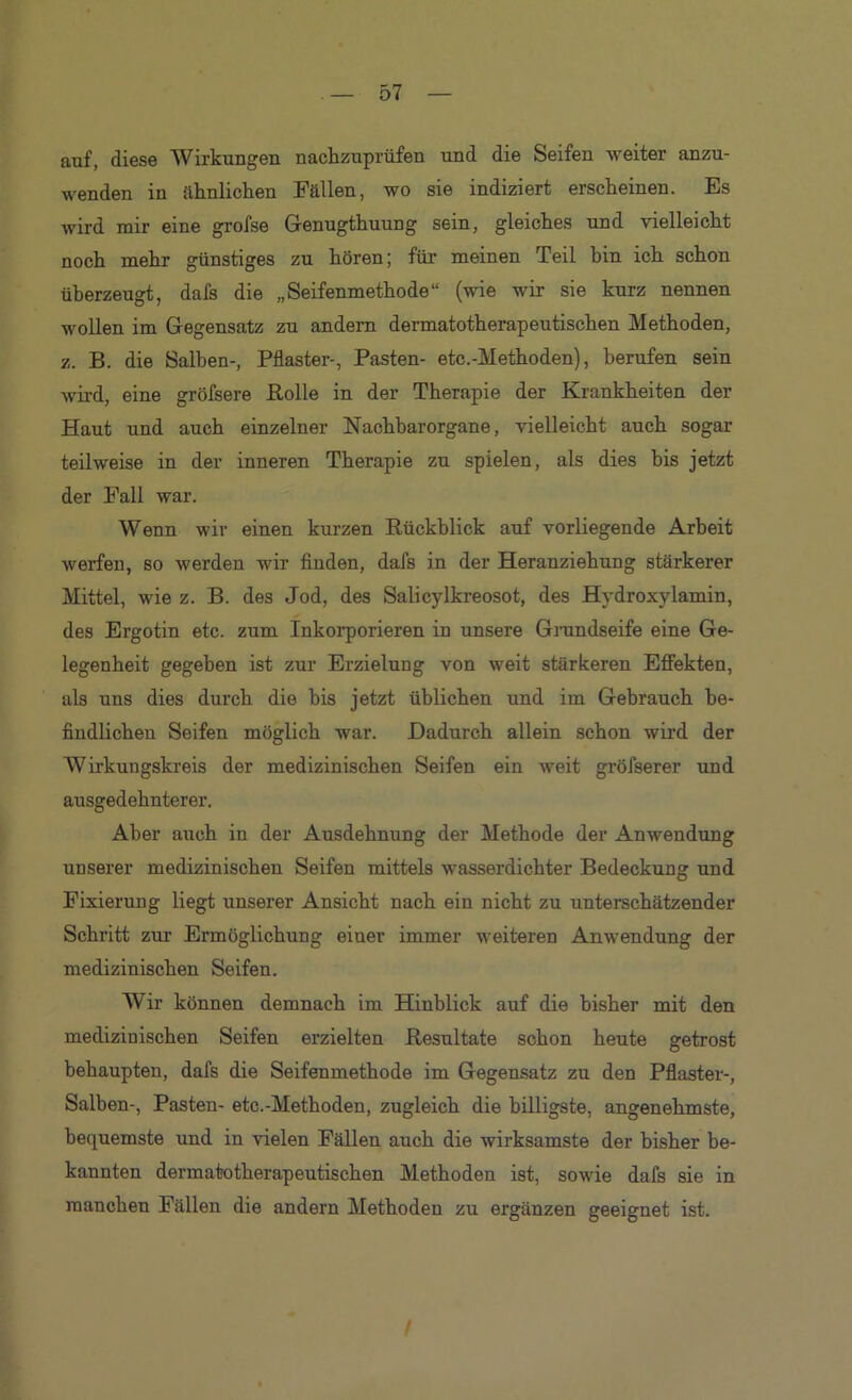 auf, diese Wirkungen nachzuprüfen und die Seifen weiter anzu- wenden in aknliohen Fällen, wo sie indiziert ersckeinen. Es wird mir eine grofse Genugthuung sein, gleiches und vielleicht noch mehr günstiges zu hören; für meinen Teil bin ich schon überzeugt, dafs die „Seifenmethode“ (wie wir sie kurz nennen wollen im Gegensatz zu andern dermatotherapeutischen Methoden, z. B. die Salben-, Pflaster-, Pasten- etc.-Methoden), berufen sein wird, eine gröfsere Bolle in der Therapie der Krankheiten der Haut und auch einzelner Nachbarorgane, vielleicht auch sogar teilweise in der inneren Therapie zu spielen, als dies bis jetzt der Fall war. Wenn wir einen kurzen Rückblick auf vorliegende Arbeit werfen, so werden wir finden, dafs in der Heranziehung stärkerer Mittel, wie z. B. des Jod, des Salicylkreosot, des Hydroxylamin, des Ergotin etc. zum Inkoi’porieren in unsere Grandseife eine Ge- legenheit gegeben ist zur Erzielung von weit stärkeren EflFekten, als uns dies durch die bis jetzt üblichen und im Gebrauch be- findlichen Seifen möglich war. Dadurch allein schon wird der Wirkungskreis der medizinischen Seifen ein weit gröfserer und ausgedehnterer. Aber auch in der Ausdehnung der Methode der Anwendung unserer medizinischen Seifen mittels wasserdichter Bedeckung und Fixierung liegt unserer Ansicht nach ein nicht zu unterschätzender Schritt zur Ermöglichung einer immer weiteren Anwendung der medizinischen Seifen. Wir können demnach im Hinblick auf die bisher mit den medizinischen Seifen erzielten Resultate schon heute getrost behaupten, dafs die Seifenmethode im Gegensatz zu den Pflaster-, Salben-, Pasten- etc.-Methoden, zugleich die billigste, angenehmste, bequemste und in vielen Fällen auch die wirksamste der bisher be- kannten dermatotherapeutischen Methoden ist, sowie dafs sie in manchen Fällen die andern Methoden zu ergänzen geeignet ist.