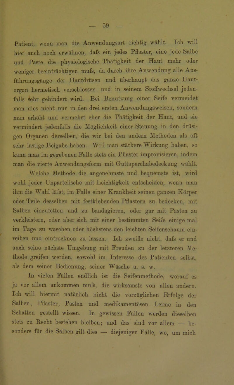 Patient, -wenn inan die Anwendungsart richtig wählt. Ich will hier auch noch erwähnen, dafs ein jedes Pflaster, eine jede Salbe und Paste die physiologische Thätigkeit der Haut mehr oder weniger beeinträchtigen mufs, da durch ihre Anwendung alle Aus- fühi-ungsgänge der Hautdrüsen und überhaupt das ganze Haut- orgon hermetisch verschlossen und in seinem Stoffwechsel jeden- falls sehr gehindert wird. Bei Benutzung einer Seife vermeidet man dies nicht nur in den drei ersten Anwendungsweisen, sondern man erhöht und vermehrt eher die Thätigkeit der Haut, und sie vermindert jedenfalls die Möglichkeit einer Stauung in den drüsi- gen Organen derselben, die wir hei den andern Methoden als oft sehr lästige Beigabe haben. Will man stärkere Wirkung haben, so kann man im gegebenen Falle stets ein Pflaster impro^^sieren, indem man die vierte Anwendungsform mit Guttaperchabedeckung wählt. Welche Methode die angenehmste und bequemste ist, wird wohl jeder Unparteiische mit Leichtigkeit entscheiden, wenn man ihm die Wahl läfst, im Falle einer Krankheit seinen ganzen Körper oder Teile desselben mit festklehenden Pflastern zu bedecken, mit Salben einzufetten und zu bandagieren, oder gar mit Pasten zu verkleistern, oder aber sich mit einer bestimmten Seife einige mal im Tage zu waschen oder höchstens den leichten Seifenschaum ein- reiben und eintrocknen zu lassen. Ich zweifle nicht, dafs er und auoh seine nächste Umgebung mit Freuden zu der letzteren Me- thode greifen werden, sowohl im Interesse des Patienten selbst, als dem seiner Bedienung, seiner Wäsche u. s. w. In vielen Fällen endlich ist die Seifenmethode, worauf es ja vor allem ankommen mufs, die wirksamste von allen andern. Ich will hiermit natürlich nicht die vorzüglichen Erfolge der Salben, Pflaster, Pasten und medikamentösen Leime in den Schatten gestellt wissen. In gewissen Fällen werden die.selben stets zu Hecht bestehen bleiben; und das sind vor allem — be- sonders für die Salben gilt dies — diejenigen Fälle, wo, um mich