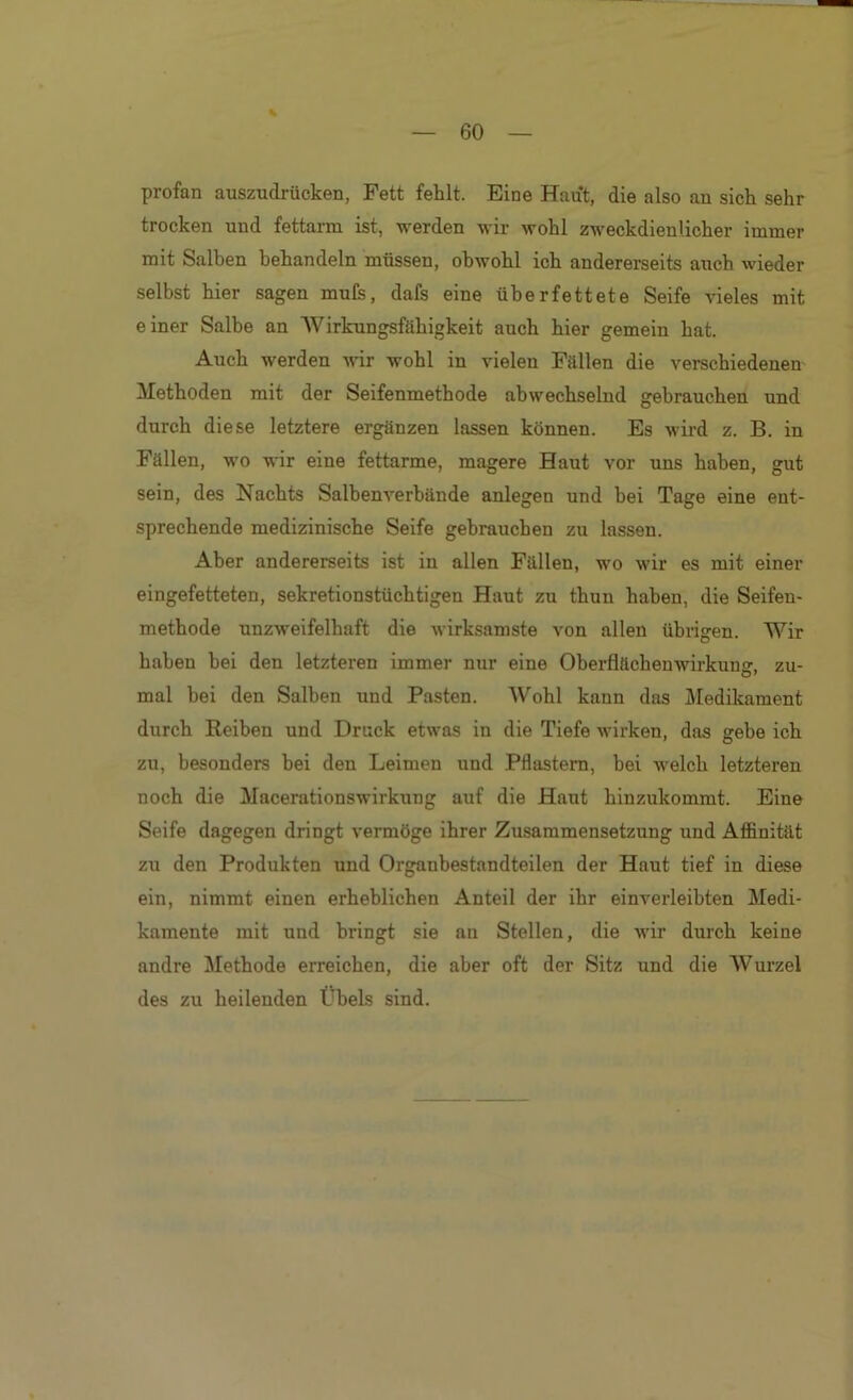 profan auszudrücken, Fett fehlt. Eine Haut, die also an sich sehr trocken und fettarm ist, werden wir wohl zweckdienlicher immer mit Salben behandeln müssen, obwohl ich andererseits auch wieder selbst hier sagen muCs, dafs eine überfettete Seife vieles mit einer Salbe an Wirkungsfähigkeit auch hier gemein hat. Auch werden udr wohl in vielen Fällen die verschiedenen Methoden mit der Seifenmethode abwechselnd gebrauchen und durch diese letztere ergänzen lassen können. Es wird z. B. in Fällen, wo wir eine fettarme, magere Haut vor uns haben, gut sein, des Nachts Salbenverbünde anlegen und bei Tage eine ent- sprechende medizinische Seife gebrauchen zu lassen. Aber andererseits ist in allen Fällen, wo wir es mit einer eingefetteten, sekretionstüchtigen Haut zu thun haben, die Seifen- methode unzweifelhaft die wirksamste von allen übrigen. Wir haben bei den letzteren immer nur eine Oberflächenwirkun», zu- mal bei den Salben und Pasten. Wohl kann das Medikament durch Reiben und Druck etwas in die Tiefe wirken, das gehe ich zu, besonders hei den Leimen und Pflastern, bei welch letzteren noch die Macerationswirkung auf die Haut hinzukommt. Eine Seife dagegen dringt vermöge ihrer Zusammensetzung und Affinität zu den Produkten und Organbestandteilen der Haut tief in diese ein, nimmt einen erheblichen Anteil der ihr einverleibten Medi- kamente mit und bringt sie an Stellen, die wir durch keine andre Methode erreichen, die aber oft der Sitz und die Wurzel des zu heilenden Übels sind.