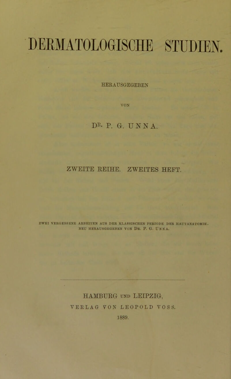 DERMATOLOGISCHE STUDIEN. HEKAUSGEGEBEN VON P. G. UNNA. ZWEITE REIHE. ZWEITES HEFT. ZWEI VEROES8ENE ARBEITEN AUS DER KLASSISCHEN rEBIODE DER llAUTANATOMIE- NEU HERAUSaEOEBEN VON Dr. P. G. UNNA. HAMBURG UND LEIPZIG, VERLAG VON LEOPOLD VOSS. 1889.