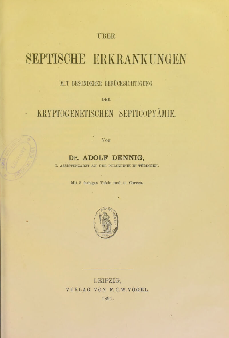 ÜBER SEPTISCHE ERKRANKUNGEN MIT BESONDERER BERÜCKSICHTIGUNG DER KRYPTOGENETISCHEN SEPTICOPYÄMIE. Von Dr. ADOLF DENNIG, I. ASSISTENZARZT AN DER POLIKLINIK IN TÜBINGEN. Mit 3 farbigen Tafeln und 11 Curven. LEIPZIG, VERLAG VON F. C.W.VOGEL. 1891.