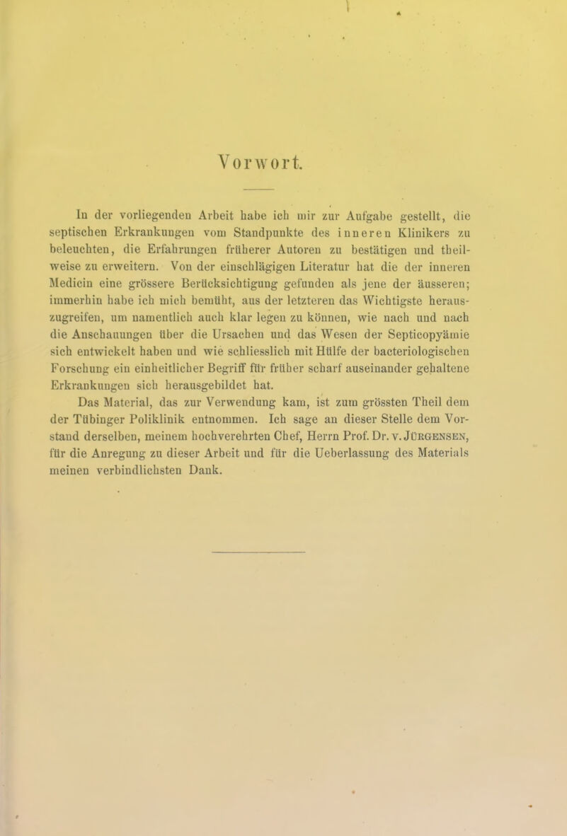 Vorwort. Id der vorliegenden Arbeit habe ich mir zur Aufgabe gestellt, die septischen Erkrankungen vom Standpunkte des inneren Klinikers zu beleuchten, die Erfahrungen früherer Autoren zu bestätigen und theil- weise zu erweitern. Von der einschlägigen Literatur hat die der inneren Medicin eine grössere Berücksichtigung gefunden als jene der äusseren; immerhin habe ich mich bemüht, aus der letzteren das Wichtigste heraus- zugreifen, um namentlich auch klar legen zu können, wie nach und nach die Anschauungen über die Ursachen und das Wesen der Septicopyämie sich entwickelt haben und wie schliesslich mit Hülfe der bacteriologischen Forschung ein einheitlicher Begriff für früher scharf auseinander gehaltene Erkrankungen sich herausgebildet hat. Das Material, das zur Verwendung kam, ist zum grössten Theil dem der Tübinger Poliklinik entnommen. Ich sage an dieser Stelle dem Vor- stand derselben, meinem hochverehrten Chef, Herrn Prof. Dr. v. Jürgensen, für die Anregung zu dieser Arbeit und für die Ueberlassung des Materials meinen verbindlichsten Dank. t