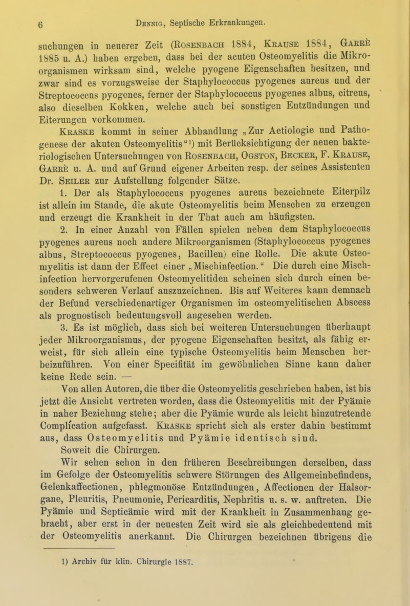 suchungen in neuerer Zeit (Rosenbach 1884, Krause 1884, Garre 1885 u. A.) haben ergeben, dass bei der acuten Osteomyelitis die Mikro- organismen wirksam sind, welche pyogene Eigenschaften besitzen, und zwar sind es vorzugsweise der Staphylococcus pyogenes aureus und der Streptococcus pyogenes, ferner der Staphylococcus pyogenes albus, citreus, also dieselben Kokken, welche auch bei sonstigen Entzündungen und Eiterungen Vorkommen. Kraske kommt in seiner Abhandlung „Zur Aetiologie und Patho- genese der akuten Osteomyelitis“1) mit Berücksichtigung der neuen bakte- riologischen Untersuchungen von Rosenbach, Ogston, Becker, F. Krause, Garre u. A. und auf Grund eigener Arbeiten resp. der seines Assistenten Dr. Seiler zur Aufstellung folgender Sätze. 1. Der als Staphylococcus pyogenes aureus bezeichnete Eiterpilz ist allein im Stande, die akute Osteomyelitis beim Menschen zu erzeugen und erzeugt die Krankheit in der That auch am häufigsten. 2. In einer Anzahl von Fällen spielen neben dem Staphylococcus pyogenes aureus noch andere Mikroorganismen (Staphylococcus pyogenes albus, Streptococcus pyogenes, Bacillen) eine Rolle. Die akute Osteo- myelitis ist dann der Eifect einer „ Mischinfection. “ Die durch eine Misch- infection hervorgerufenen Osteomyelitiden scheinen sich durch einen be- sonders schweren Verlauf auszuzeichnen. Bis auf Weiteres kann demnach der Befund verschiedenartiger Organismen im osteomyelitischen Abscess als prognostisch bedeutungsvoll augesehen werden. 3. Es ist möglich, dass sich bei weiteren Untersuchungen überhaupt jeder Mikroorganismus, der pyogene Eigenschaften besitzt, als fähig er- weist, für sich allein eine typische Osteomyelitis beim Menschen her- beizuführen. Von einer Specifität im gewöhnlichen Sinne kann daher keine Rede sein. — Von allen Autoren, die über die Osteomyelitis geschrieben haben, ist bis jetzt die Ansicht vertreten worden, dass die Osteon^elitis mit der Pj'ämie in naher Beziehung stehe; aber die Pyämie wurde als leicht hinzutretende Complication aufgefasst. Kraske spricht sich als erster dahin bestimmt aus, dass Osteomyelitis und Pyämie identisch sind. Soweit die Chirurgen. Wir sehen schon in den früheren Beschreibungen derselben, dass im Gefolge der Osteomyelitis schwere Störungen des Allgemeinbefindens, Gelenkaffectionen, phlegmonöse Entzündungen, Affectionen der Halsor- gane, Pleuritis, Pneumonie, Pericarditis, Nephritis u. s. w. auftreten. Die Pyämie und Septicämie wird mit der Krankheit in Zusammenhang ge- bracht, aber erst in der neuesten Zeit wird sie als gleichbedeutend mit der Osteomyelitis anerkannt. Die Chirurgen bezeichnen übrigens die 1) Archiv für klin. Chirurgie 1887.