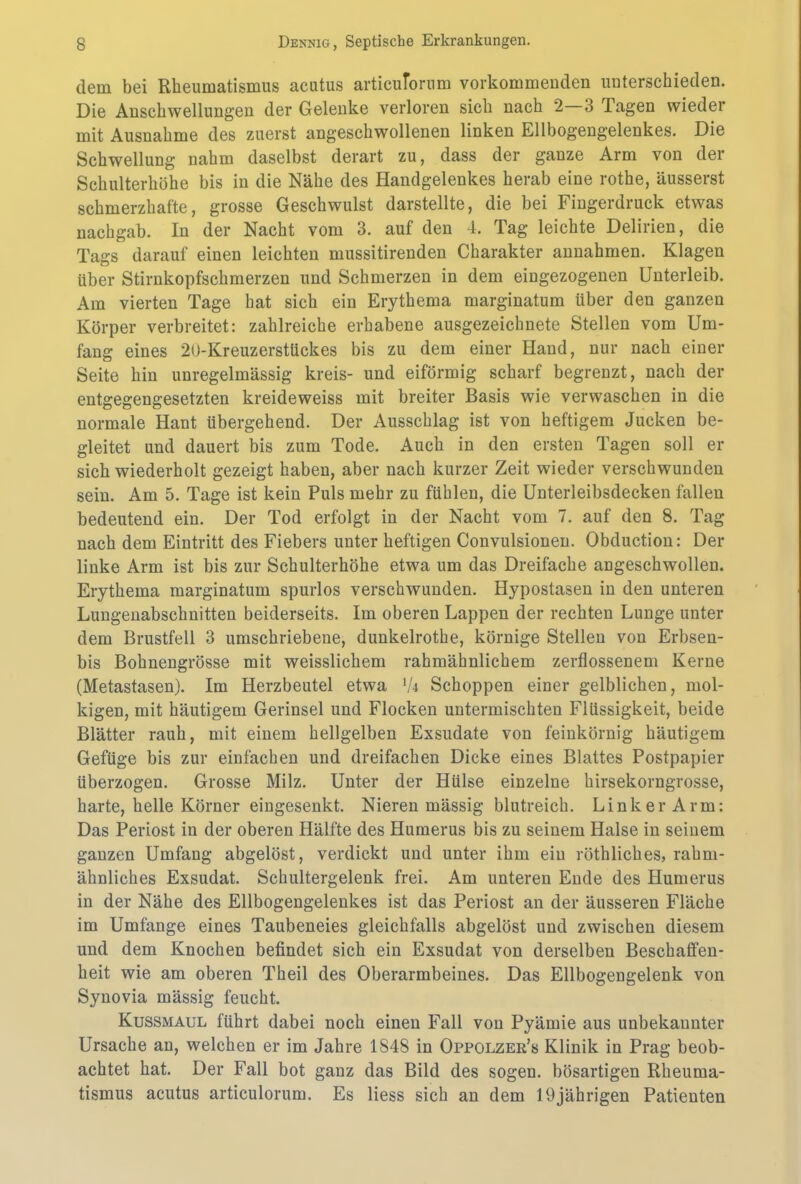 dem bei Rheumatismus acutus articuTorum vorkommenden unterschieden. Die Anschwellungen der Gelenke verloren sich nach 2 3 Pagen wieder mit Ausnahme des zuerst angeschwollenen linken Ellbogengelenkes. Die Schwellung nahm daselbst derart zu, dass der ganze Arm von der Schulterhöhe bis in die Nähe des Handgelenkes herab eine rothe, äusserst schmerzhafte, grosse Geschwulst darstellte, die bei Fingerdruck etwas nachgab. In der Nacht vom 3. auf den 4. Tag leichte Delirien, die Tags darauf einen leichten mussitirenden Charakter annahmen. Klagen über Stirnkopfschmerzen und Schmerzen in dem eingezogenen Unterleib. Am vierten Tage hat sich ein Erythema marginatum über den ganzen Körper verbreitet: zahlreiche erhabene ausgezeichnete Stellen vom Um- fang eines 20-Kreuzerstückes bis zu dem einer Hand, nur nach einer Seite hin unregelmässig kreis- und eiförmig scharf begrenzt, nach der entgegengesetzten kreideweiss mit breiter Basis wie verwaschen in die normale Hant übergehend. Der Ausschlag ist von heftigem Jucken be- gleitet und dauert bis zum Tode. Auch in den ersten Tagen soll er sich wiederholt gezeigt haben, aber nach kurzer Zeit wieder verschwunden sein. Am 5. Tage ist kein Puls mehr zu fühlen, die Unterleibsdecken fallen bedeutend ein. Der Tod erfolgt in der Nacht vom 7. auf den 8. Tag nach dem Eintritt des Fiebers unter heftigen Convulsionen. Obduction: Der linke Arm ist bis zur Schulterhöhe etwa um das Dreifache angeschwollen. Erythema marginatum spurlos verschwunden. Hypostasen in den unteren Lungenabschnitten beiderseits. Im oberen Lappen der rechten Lunge unter dem Brustfell 3 umschriebene, dunkelrothe, körnige Stellen von Erbsen- bis Bohnengrösse mit weisslichem rahmähnlichem zerflossenem Kerne (Metastasen). Im Herzbeutel etwa 'U Schoppen einer gelblichen, mol- kigen, mit häutigem Gerinsel und Flocken untermischten Flüssigkeit, beide Blätter rauh, mit einem hellgelben Exsudate von feinkörnig häutigem Gefüge bis zur einfachen und dreifachen Dicke eines Blattes Postpapier überzogen. Grosse Milz. Unter der Hülse einzelne hirsekorngrosse, harte, helle Körner eingesenkt. Nieren mässig blutreich. Linker Arm: Das Periost in der oberen Hälfte des Humerus bis zu seinem Halse in seinem ganzen Umfang abgelöst, verdickt und unter ihm ein röthliches, rahm- ähnliches Exsudat. Schultergelenk frei. Am unteren Ende des Humerus in der Nähe des Ellbogengelenkes ist das Periost an der äusseren Fläche im Umfange eines Taubeneies gleichfalls abgelöst und zwischen diesem und dem Knochen befindet sich ein Exsudat von derselben Beschaffen- heit wie am oberen Theil des Oberarmbeines. Das Ellbogengelenk von Synovia mässig feucht. Kussmaul führt dabei noch einen Fall von Pyämie aus unbekannter Ursache an, welchen er im Jahre 1848 in Oppolzer’s Klinik in Prag beob- achtet hat. Der Fall bot ganz das Bild des sogen, bösartigen Rheuma- tismus acutus articulorum. Es liess sich an dem 19jährigen Patienten