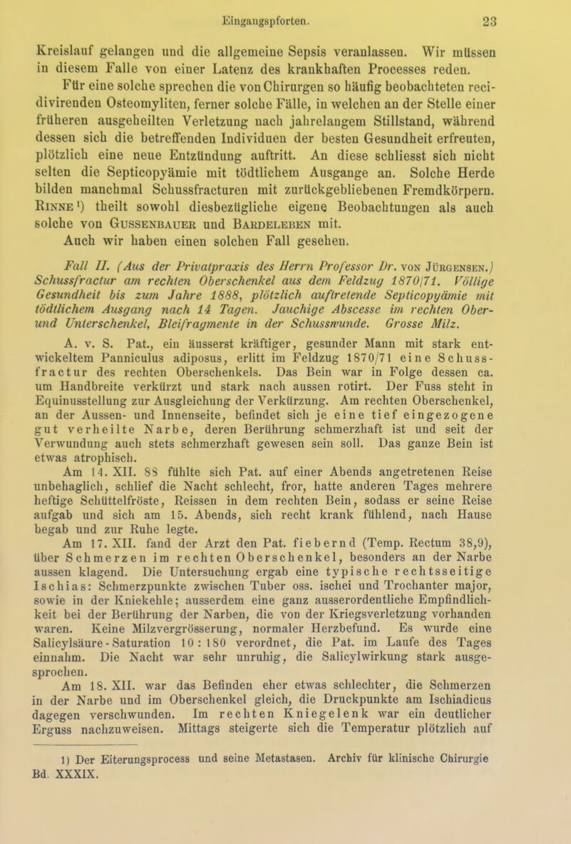 Kreislauf gelangen und die allgemeine Sepsis veranlassen. Wir müssen in diesem Falle von einer Latenz des krankhaften Processes reden. Für eine solche sprechen die von Chirurgen so häufig beobachteten reci- divirenden Osteomyliten, ferner solche Fälle, in welchen an der Stelle einer früheren ausgeheilten Verletzung nach jahrelangem Stillstand, während dessen sich die betreffenden Individuen der besten Gesundheit erfreuten, plötzlich eine neue Entzündung auftritt. An diese schliesst sich nicht selten die Septicopyämie mit tödtlichem Ausgange an. Solche Herde bilden manchmal Schussfracturen mit zurückgebliebenen Fremdkörpern. Rinne ') theilt sowohl diesbezügliche eigene Beobachtungen als auch solche von Gussenbauer und Bardeleben mit. Auch wir haben einen solchen Fall gesehen. Fall II. (Aus der Privatpraxis des Herrn Professor Pr. von Jürgensen.j Schuss fr actur am rechten Oberschenkel aus dem Feldzug 1870171. Völlige Gesundheit bis zum Jahre 1888, plötzlich auf Ir etende Septicopyämie mit tödtlichem Ausgang nach 14 Tagen. Jauchige Abscesse im rechten Ober- und Unterschenkel, Bleifragmente in der Schusswunde. Grosse Milz. A. v. S. Pat., ein äusserst kräftiger, gesunder Mann mit stark ent- wickeltem Panniculus adiposus, erlitt im Feldzug 1870/71 eine Schuss- fractur des rechten Oberschenkels. Das Bein war in Folge dessen ca. um Handbreite verkürzt und stark nach aussen rotirt. Der Fuss steht in Equinusstellung zur Ausgleichung der Verkürzung. Am rechten Oberschenkel, an der Aussen- und Innenseite, befindet sich je eine tief eingezogene gut verheilte Narbe, deren Berührung schmerzhaft ist und seit der Verwundung auch stets schmerzhaft gewesen sein soll. Das ganze Bein ist etwas atrophisch. Am 14. XII. 88 fühlte sich Pat. auf einer Abends angetretenen Reise unbehaglich, schlief die Nacht schlecht, fror, hatte anderen Tages mehrere heftige Schüttelfröste, Reissen in dem rechten Bein, sodass er seine Reise aufgab und sich am 15. Abends, sich recht krank fühlend, nach Hause begab und zur Ruhe legte. Am 17. XII. fand der Arzt den Pat. fiebernd (Temp. Rectum 38,9), über Schmerzen im rechten Oberschenkel, besonders an der Narbe aussen klagend. Die Untersuchung ergab eine typische rechtsseitige Ischias: Schmerzpunkte zwischen Tuber oss. iscliei und Trochanter major, sowie in der Kniekehle; ausserdem eine ganz ausserordentliche Empfindlich- keit bei der Berührung der Narben, die von der Kriegsverletzung vorhanden waren. Keine Milzvergrösserung, normaler Herzbefund. Es wurde eine Salicylsäure - Saturation 10:180 verordnet, die Pat. im Laufe des Tages einnahm. Die Nacht war sehr unruhig, die Salicylwirkung stark ausge- sprochen. Am 18. XII. war das Befinden eher etwas schlechter, die Schmerzen in der Narbe und im Oberschenkel gleich, die Druckpunkte am Ischiadicus dagegen verschwunden. Im rechten Kniegelenk war ein deutlicher Erguss nachzuweisen. Mittags steigerte sich die Temperatur plötzlich auf 1) Der Eiterungsprocess und seine Metastasen. Archiv für klinische Chirurgie Bd. XXXIX.