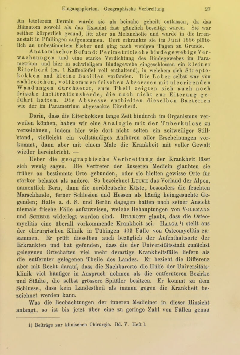 An letzterem Termin wurde sie als beinahe geheilt entlassen, da das Hämatom sowohl als das Exsudat fast gänzlich beseitigt waren. Sie war seither körperlich gesund, litt aber an Melancholie und wurde in die Irren- anstalt in Pfullingen aufgenommen. Dort erkrankte sie im Juni 1886 plötz- lich an unbestimmtem Fieber und ging nach wenigen Tagen zu Grunde. Anatomischer Befund: Perimetritische bindegewebigeVer- wachsungen und eine starke Verdichtung des Bindegewebes im Para- metrium und hier in schwieligem Bindegewebe eingeschlossen ein kleiner Eiterherd (ca. 1 Kaffeelöffel voll enthaltend), in welchem sich Strepto- kokken und kleine Bacillen vorfanden. Die Leber selbst war von zahlreichen, vollkommen frischen Abscessen mit ulcerirenden Wandungen durchsetzt, zum Theil zeigten sich auch noch frische Infiltrationsherde, die noch nicht zur Eiterung ge- führt hatten. Die Abscesse enthielten dieselben Bacterien wie der im Parametrium abgesackte Eiterherd. Darin, dass die Eiterkokken lange Zeit hindurch im Organismus ver- weilen können, haben wir eine Analogie mit der Tuberkulose zu verzeichnen, indem hier wie dort nicht selten ein zeitweiliger Still- stand, vielleicht ein vollständiges Aufhören aller Erscheinungen vor- kommt, dann aber mit einem Male die Krankheit mit voller Gewalt wieder hereinbricht. — Ueber die geographische Verbreitung der Krankheit lässt sich wenig sagen. Die Vertreter der äusseren Medicin glaubten sie früher an bestimmte Orte gebunden, oder sie hielten gewisse Orte für stärker belastet als andere. So bezeichnet Lücke das Vorland der Alpen, namentlich Bern, dann die norddeutsche Küste, besonders die feuchten Marschlande, ferner Schlesien und Hessen als häufig heimgesuchte Ge- genden; Halle a. d. S. und Berlin dagegen hatten nach seiner Ansicht niemals frische Fälle aufzuweisen, welche Behauptungen von Volkmann und Schede widerlegt worden sind. Billroth glaubt, dass die Osteo- myelitis eine überall vorkommende Krankheit sei. Haaga j) stellt aus der chirurgischen Klinik in Tübingen 403 Fälle von Osteomyelitis zu- sammen. Er prüft dieselben auch bezüglich der Aufenthaltsorte der Erkrankten und hat gefunden, dass die der Universitätsstadt zunächst gelegenen Ortschaften viel mehr derartige Krankheitsfälle liefern als die entfernter gelegenen Theile des Landes. Er bezieht die Differenz aber mit Recht darauf, dass die Nachbarorte die Hülfe der Universitäts- klinik viel häufiger in Anspruch nehmen als die entfernteren Bezirke und Städte, die selbst grössere Spitäler besitzen. Er kommt zu dem Schlüsse, dass kein Landestheil als immun gegen die Krankheit be- zeichnet werden kann. Was die Beobachtungen der inneren Mediciner in dieser Hinsicht anlangt, so ist bis jetzt über eine zu geringe Zahl von Fällen genau 1) Beiträge zur klinischen Chirurgie. Bd. V. Heft I.