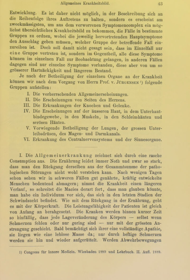 Entwicklung. Es ist daher nicht möglich, in der Beschreibung sich an die Reihentolge ihres Auftretens zu halten, sondern es erscheint am zweckmässigsten, um aus dem verworrenen Symptomencomplex ein mög- lichst übersichtliches Krankheitsbild zu bekommen, die Fälle in bestimmte Gruppen zu ordnen, wobei die jeweilig hervortretenden Hauptsymptome den Ausschlag geben müssen, welcher Gruppe der betreffende Fall ein- zureihen ist. Doch soll damit nicht gesagt sein, dass im Einzelfall nur eine Gruppe vertreten ist, sondern im Gegentheil, alle diese Symptome können im einzelnen Fall zur Beobachtung gelangen, in anderen Fällen dagegen sind nur einzelne Symptome vorhanden, diese aber von um so grösserer Hartnäckigkeit und längerem Bestand. Je nach der Betheiligung der einzelnen Organe an der Krankheit können wir nach dem Vorgang von Herrn Prof. v. Jürgensen ') folgende Gruppen aufstellen: I. Die vorherrschenden Allgemeinerscheinungen. II. Die Erscheinungen von Seiten des Herzens. III. Die Erkrankungen der Knochen und Gelenke. IV. Die Erscheinungen auf der äusseren Haut, in dem Unterhaut- bindegewebe, in den Muskeln, in den Schleimhäuten und serösen Häuten. V. Vorwiegende Betheiligung der Lungen, der grossen Unter- leibsdrüsen, des Magen- und Darmkanals. VI. Erkrankung des Centralnervensystems und der Sinnesorgane. I. Die Allgemeinerkrankung zeichnet sich durch eine rasche Consumption aus. Die Ernährung leidet immer Notli und zwar so stark, dass man den Rückgang derselben aus der Gesammtsumme der patho- logischen Störungen nicht wohl verstehen kann. Nach wenigen Tagen schon sehen wir in schweren Fällen gut genährte, kräftig entwickelte Menschen bedeutend abmagern; nimmt die Krankheit einen längeren Verlauf, so schreitet die Macies derart fort, dass man glauben könnte, man habe ein Individuum vor sich, das sich in den letzten Stadien der Schwindsucht befindet. Wie mit dem Rückgang in der Ernährung, geht es mit der Körperkraft. Die Leistungsfähigkeit der Patienten ist gleich von Anfang an herabgesetzt. Die Kranken werden binnen kurzer Zeit so hinfällig, dass jede Lageveränderung des Körpers — selbst wenn Schmerzen fehlen oder nur gering sind — nur mit der grössten An- strengung geschieht. Bald bemächtigt sich ihrer eine vollständige Apathie, sie liegen wie eine leblose Masse da; nur durch heftige Schmerzen werden sie hin und wieder aufgerüttelt. Werden Abwehrbewegungen l) Congress für innere Medicin. Wiesbaden 1889 und Lehrbuch. II. Aufl. 1889.