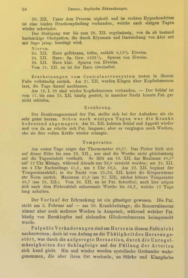 20. XII. Unter dem Process. xipkoid. und im rechten Hypockondrium ist eine leichte Druckempfindung vorhanden, welche nach einigen Tagen wieder schwindet. Der Stuhlgang war bis zum 20. XII. regelmässig, von da ab bestand hartnäckige Obstipation, die durch Klysmata und Darreichung von Aloe mit mit Sapo jalap. beseitigt wird. Nieren. 20. XII. Harn gelbbraun, trübe, enthält 0,15% Eiweiss. 24. XII. Harn: Sp. Gew. 1025%• Spuren von Eiweiss. 28. XII. Harn klar. Spuren von Eiweiss. Vom 31. XII. an ist der Harn eiweissfrei. Erscheinungen vom Centralnervensystem treten in diesem Falle vollständig zurück. Am 21. XII. werden Klagen über Kopfschmerzen laut, die Tags darauf nachlassen. Am 12. I. 88 sind wieder Kopfschmerzen vorhanden. — Der Schlaf ist vom 17. bis zum 25. XII. häufig gestört, in mancher Nacht konnte Pat. gar nicht schlafen. Ernährung. Der Ernährungszustand der Pat. stellte sich bei der Aufnahme als ein sehr guter heraus. Schon nach wenigen Tagen war die Kranke bedeutend abgemagert. Am 25. XII. kehrten Schlaf und Appetit wieder und von da an erholte sich Pat. langsam; aber es vergingen noch Wochen, ehe sie ihre vollen Kräfte wieder erlangte. Temperatur. Am ersten Tage zeigte das Thermometer 40,5°. Das Fieber hielt sich auf dieser Höhe bis zum 22. XII., nur sind die Werthe nicht gleiclimässig auf die Tageseinheit vertheilt. So fällt am 19. XII. das Maximum 40,5° auf 12 Uhr Mittags, während Abends nur 39,0 erreicht werden; am 21. XII. um 4 Uhr Nachmittags 41,0, um 8 Uhr 39,5. Am 22. XII. beginnt der Temperaturabfall; in der Nacht vom 23./24. XII. kehrt die Körperwärme zür Norm zurück. Maximum 41,0 (am 21. XII), nächst höhere Temperatur 40,7 (am 23. XII.). Vom 24. XII. an ist Pat. fieberfrei; auch hier zeigen sich nach dem Fieberabfall subnormale Werthe bis 36,2, welche 12 Tage lang anhalten. Der Verlauf der Erkrankung ist ein günstiger gewesen. Die Pat. steht am 5. Februar auf — am 50. Krankheitstage; die Reconvalescenz nimmt aber noch mehrere Wochen in Anspruch, während welcher Pat. häufig von Herzklopfen und ziehenden Gliederschmerzen heimgesucht wurde. Palpable V er änderungen sind am Herzen in diesem Falle nicht nachzuweisen; doch ist von Anfang an die Thätigkeit des Herzens ge- stört, was durch die aufgeregte Herzaction, durch die Unregel- mässigkeiten der Schlagfolge und der Füllung der Arterien sich kund giebt. Hin und wieder werden systolische Geräusche wahr- genommen, die aber ihren Ort wechseln, an Stärke und Klangfarbe