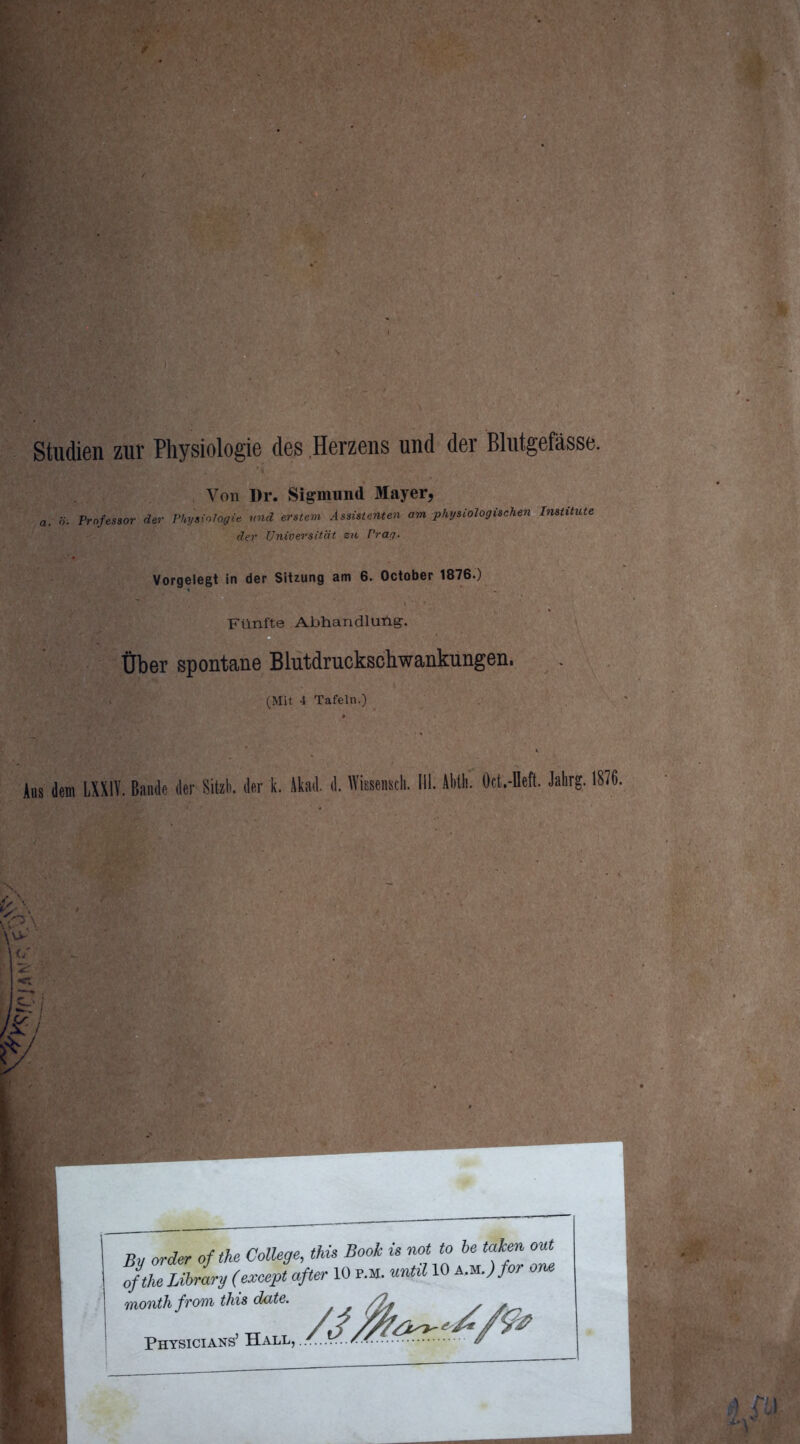 Studien zur Physiologie des Herzens und der Blutgefässe. Von Dr. Sigmund Mayer, a. ö. Professor der Physiologie und erstem Assistenten am physiologischen Institute der Universität zu Prag. Vorgelegt in der Sitzung am 6. October 1876.) Fünfte Abhandlung-. . Über spontane Blutdruckschwankungen. (Mit 4 Tafeln.) . Aus dem LXXIV. Bande der Sitzli. der k. Akad. d. Wissensdi. III. AM. Oct.-Dett. Jahrg. 1876. £7 By order of the College, this Book ü not to he taken out ofthe Library (except öfter 10 r.M. until 10 AM.)for ow month from this date. . , /2f / p»«wh »/»»yA
