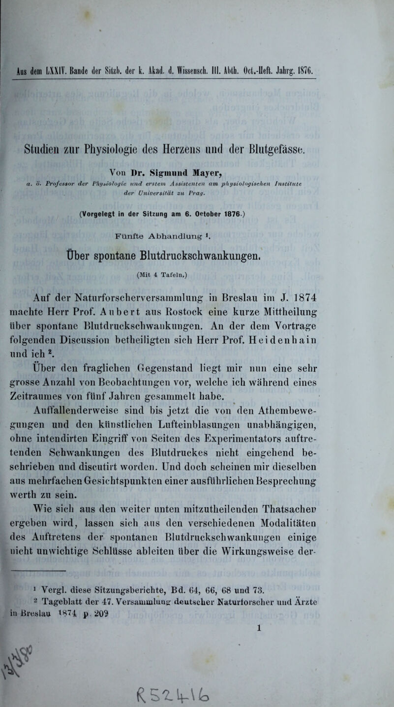 Aus dem LXXIV. Bande der Sitzb. der k. Akad. d. Wissensch. III. Abth. Oct.-lleft. Jahrg. 1876. Studien zur Physiologie des Herzens und der Blutgefässe. Von Dr. Sigmund Mayer, a. ö. Professor der Physiologie und erstem Assistenten am physiologischen Institute der Universität zu Prag. (Vorgelegt in der Sitzung am 6. Oetober 1876.) Fünfte Abhandlung- *. Über spontane Blutdruckschwankungen. (Mit 4 Tafeln,) Auf der Naturforscherversammlung in Breslau im J. 1874 machte Herr Prof. Aubert aus Rostock eine kurze Mittheilung über spontane Blutdruckschwankungen. An der dem Vortrage folgenden Discussion betheiligten sich Herr Prof. Heidenhain und ich 2. Über den fraglichen Gegenstand liegt mir nun eine sehr grosse Anzahl von Beobachtungen vor, welche ich während eines Zeitraumes von fünf Jahren gesammelt habe. Auffallenderweise sind bis jetzt die von den Athembewe- gungen und den künstlichen Lufteinblasungen unabhängigen, ohne intendirten Eingriff von Seiten des Experimentators auftre- tenden Schwankungen des Blutdruckes nicht eingehend be- schrieben und discutirt worden. Und doch scheinen mir dieselben aus mehrfachen Gesichtspunkten einer ausführlichen Besprechung werth zu sein. Wie sich aus den weiter unten mitzutheil enden Thatsachei? ergeben wird, lassen sich aus den verschiedenen Modalitäten des Auftretens der spontanen Blutdruckschwankungen einige nicht unwichtige Schlüsse ableiten über die Wirkungsweise der- 1 Vergl. diese Sitzungsberichte, Bd. 64, 66, 68 und 73. 2 Tageblatt der 47. Versammlung deutscher Naturforscher und Ärzte in Breslau *H74 p 209