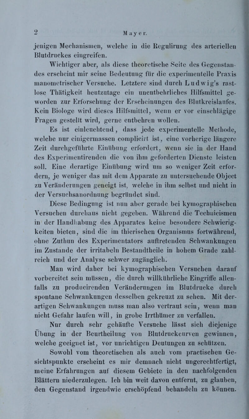 jenigen Mechanismen, welche in die Regulirung des arteriellen Blutdruckes eingreifen. Wichtiger aber, als diese theoretische Seite des Gegenstan- des erscheint mir seine Bedeutung für die experimentelle Praxis manometrischer Versuche. Letztere sind durch Ludwig’s rast- lose Thätigkeit heutzutage ein unentbehrliches Hilfsmittel ge- worden zur Erforschung der Erscheinungen des Blutkreislaufes. Kein Biologe wird dieses Hilfsmittel, wenn er vor einschlägige Fragen gestellt wird, gerne entbehren wollen. Es ist einleuchtend, dass jede experimentelle Methode, welche nur einigermassen complicirt ist, eine vorherige längere Zeit durchgeführte Einübung erfordert, wenn sie in der Hand des Experimentirenden die von ihm geforderten Dienste leisten soll. Eine derartige Einübung wird um so weniger Zeit erfor- dern, je weniger das mit dem Apparate zu untersuchende Object zu Veränderungen geneigt ist, welche in ihm selbst und nicht in der Versuchsanordnung begründet sind. Diese Bedingung ist nun aber gerade bei kymographischeu Versuchen durchaus nicht gegeben. Während die Technicismen in der Handhabung des Apparates keine besondere Schwierig- keiten bieten, sind die im thierischen Organismus fortwährend, ohne Zuthun des Experimentators auftretenden Schwankungen im Zustande der irritabeln Bestandteile in hohem Grade zahl- reich und der Analyse schwer zugänglich. Man wird daher bei kymographischen Versuchen darauf vorbereitet sein müssen, die durch willkührliche Eingriffe allen- falls zu producirenden Veränderungen im Blutdrucke durch spontane Schwankungen desselben gekreuzt zu sehen. Mit der- artigen Schwankungen muss man also vertraut sein, wenn man nicht Gefahr laufen will, in grobe Irrthümer zu verfallen. Nur durch sehr gehäufte Versuche lässt sich diejenige Übung in der Beurtheilung von Blutdruckcurven gewinnen, welche geeignet ist, vor unrichtigen Deutungen zu schützen. Sowrohl vom theoretischen als auch vom practischen Ge- sichtspunkte erscheint es mir demnach nicht ungerechtfertigt, meine Erfahrungen auf diesem Gebiete in den nachfolgenden Blättern niederzulegen. Ich bin weit davon entfernt, zu glauben, den Gegenstand irgendwie erschöpfend behandeln zu können.