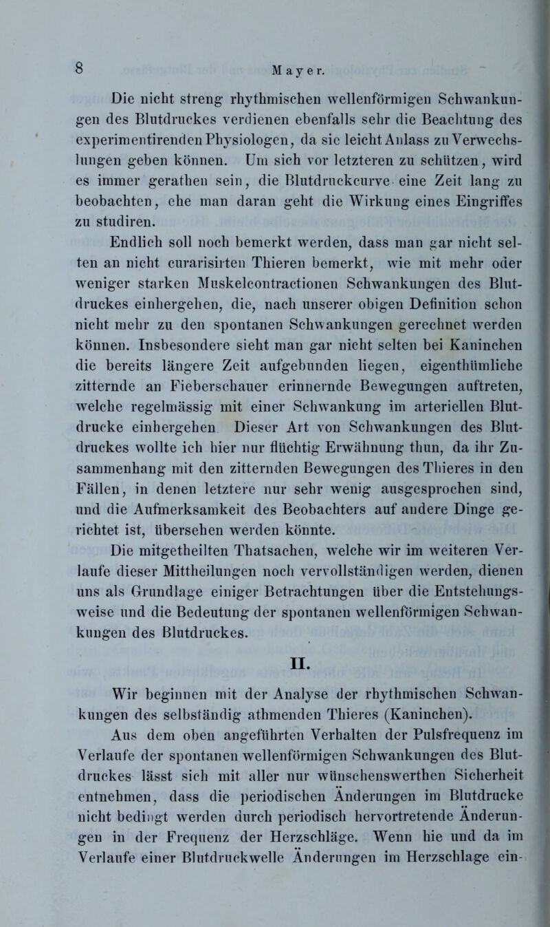 Die nicht streng rhythmischen wellenförmigen Schwankun- gen des Blutdruckes verdienen ebenfalls sehr die Beachtung des experimentirenden Physiologen, da sie leicht Anlass zu Verwechs- lungen geben können. Um sich vor letzteren zu schützen, wird es immer gerathen sein, die Blutdrnckcurve eine Zeit lang zu beobachten, ehe man daran geht die Wirkung eines Eingriffes zu studiren. Endlich soll noch bemerkt werden, dass man gar nicht sel- ten an nicht curarisirten Thieren bemerkt, wie mit mehr oder weniger starken Muskelcontractionen Schwankungen des Blut- druckes einhergehen, die, nach unserer obigen Definition schon nicht mehr zu den spontanen Schwankungen gerechnet werden können. Insbesondere sieht man gar nicht selten bei Kaninchen die bereits längere Zeit aufgebunden liegen, eigenthtimliche zitternde an Fieberschauer erinnernde Bewegungen auftreten, welche regelmässig mit einer Schwankung im arteriellen Blut- drucke einhergehen Dieser Art von Schwankungen des Blut- druckes wollte ich hier nur flüchtig Erwähnung thun, da ihr Zu- sammenhang mit den zitternden Bewegungen des Thieres in den Fällen, in denen letztere nur sehr wenig ausgesprochen sind, und die Aufmerksamkeit des Beobachters auf andere Dinge ge- richtet ist, übersehen werden könnte. Die mitgetheilten Thatsachen, welche wir im weiteren Ver- laufe dieser Mittheilungen noch vervollständigen werden, dienen uns als Grundlage einiger Betrachtungen über die Entstehungs- weise und die Bedeutung der spontanen wellenförmigen Schwan- kungen des Blutdruckes. II. Wir beginnen mit der Analyse der rhythmischen Schwan- kungen des selbständig athmenden Thieres (Kaninchen). Aus dem oben angeführten Verhalten der Pulsfrequenz im Verlaufe der spontanen wellenförmigen Schwankungen des Blut- druckes lässt sich mit aller nur wünschenswerthen Sicherheit entnehmen, dass die periodischen Änderungen im Blutdrucke nicht bedingt werden durch periodisch hervortretende Änderun- gen in der Frequenz der Herzschläge. Wenn hie und da im Verlaufe einer Blutdruckwelle Änderungen im Herzschlage ein-