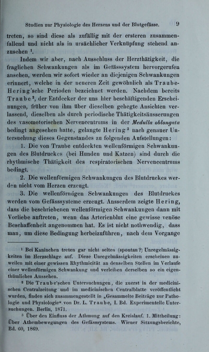 treten, so sind diese als zufällig mit der ersteren zusammen- fallend und nicht als in ursächlicher Verknüpfung stehend an- zusehen i. Indem wir aber, nach Ausschluss der Herzthätigkeit, die fraglichen Schwankungen als im Getässsystem hervorgerufen ansehen, werden wir sofort wieder an diejenigen Schwankungen erinnert, welche in der neueren Zeit gewöhnlich als Traube- Her ing;sche Perioden bezeichnet werden. Nachdem bereits Traube 2, der Entdecker der uns hier beschäftigenden Erschei- nungen, früher von ihm über dieselben gehegte Ansichten ver- lassend, dieselben als durch periodische Thätigkeitsäusserungen des vasomotorischen Nervencentrums in der Medulla oblongata bedingt angesehen hatte, gelangte Hering3 nach genauer Un- tersuchung dieses Gegenstandes zu folgenden Aufstellungen: 1. Die von Traube entdeckten wellenförmigen Schwankun- gen des Blutdruckes (bei Hunden und Katzen) sind durch die rhythmische Thätigkeit des respiratorischen Nervencentrums bedingt. 2. Die wellenförmigen Schwankungen des Blutdruckes wer- den nicht vom Herzen erzeugt. 3. Die wellenförmigen Schwankungen des Blutdruckes werden vom Gefässsysteme erzeugt. Ansserdem zeigte Hering, dass die beschriebenen wellenförmigen Schwankungen dann mit Vorliebe auftreten, wenn das Arterienblut eine gewisse venöse Beschaffenheit angenommen hat. Es ist nicht nothwendig, dass man, um diese Bedingung herbeizuführen, nach dem Vorgänge 1 Bei Kaninchen treten gar nicht selten (spontan ?) Unregelmässig- keiten im Herzschlage auf. Diese Unregelmässigkeiten erscheinen zu- weilen mit einer gewissen Rhythmicität an denselben Stellen im Verlaufe einer wellenförmigen Schwankung und verleihen derselben so ein eigen- thümliches Aussehen. 2 Die Traube’schen Untersuchungen, die zuerst in der medicini- schen Centralzeitung und im medicinischen Centralblatte veröffentlicht wurden, finden sich zusammengestellt in „Gesammelte Beiträge zur Patho- logie und Physiologie“ von Dr. L. Traube, I. Bd. Experimentelle Unter- suchungen. Berlin, 1871. 3 Über den Einfluss der Athmung auf den Kreislauf. 1. Mittheilung: Über Athembewegungen des Gefässsystems. Wiener Sitzungsberichte, Bd. 60, 1869.