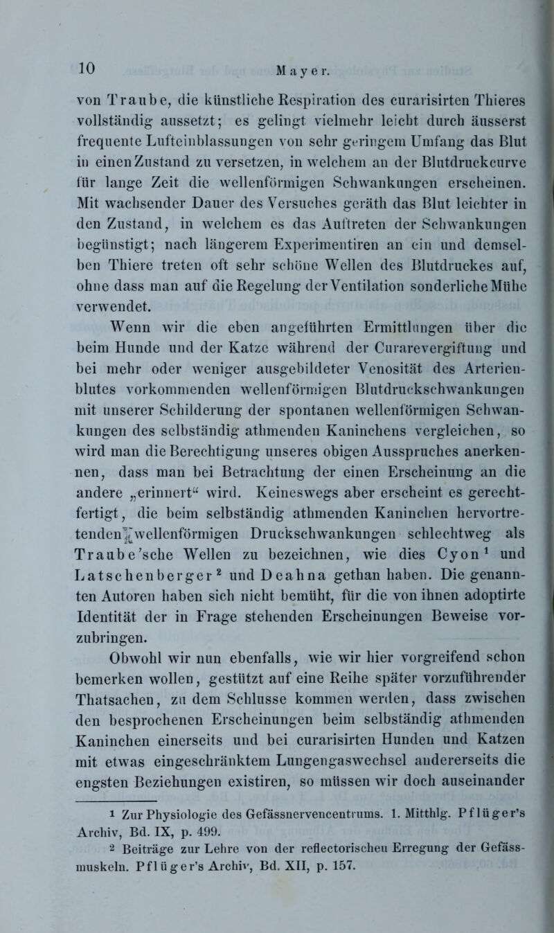 von Traube, die künstliche Respiration des curarisirten Tkieres vollständig aussetzt; es gelingt vielmehr leicht durch äusserst frequente Lufteinblassungen von sehr geringem Umfang das Blut in einen Zustand zu versetzen, in welchem an der Blutdruckcurve für lange Zeit die wellenförmigen Schwankungen erscheinen. Mit wachsender Dauer des Versuches geräth das Blut leichter in den Zustand, in welchem es das Auftreten der Schwankungen begünstigt; nach längerem Experimentiren an ein und demsel- ben Thiere treten oft sehr schöne Wellen des Blutdruckes auf, ohne dass man auf die Regelung der Ventilation sonderliche Mühe verwendet. Wenn wir die eben angeführten Ermittlungen über die beim Hunde und der Katze während der Curarevergiftung und bei mehr oder weniger ausgebildeter Venosität des Arterien- blutes vorkommenden wellenförmigen Blutdruckschwankungen mit unserer Schilderung der spontanen wellenförmigen Schwan- kungen des selbständig athmenden Kaninchens vergleichen, so wird man die Berechtigung unseres obigen Ausspruches anerken- nen, dass man bei Betrachtung der einen Erscheinung an die andere „erinnert“ wird. Keineswegs aber erscheint es gerecht- fertigt, die beim selbständig athmenden Kaninchen hervortre- tenden^wellenförmigen Druckschwankungen schlechtweg als Traube’sche Wellen zu bezeichnen, wie dies Cyon1 und Latschenberger2 und Deahna gethan haben. Die genann- ten Autoren haben sich nicht bemüht, für die von ihnen adoptirte Identität der in Frage stehenden Erscheinungen Beweise vor- zubringen. Obwohl wir nun ebenfalls, wie wir hier vorgreifend schon bemerken wollen, gestützt auf eine Reihe später vorzuführender Thatsachen, zu dem Schlüsse kommen werden, dass zwischen den besprochenen Erscheinungen beim selbständig athmenden Kaninchen einerseits und bei curarisirten Hunden und Katzen mit etwas eingeschränktem Lungengaswechsel andererseits die engsten Beziehungen existiren, so müssen wir doch auseinander 1 Zur Physiologie des Gefässnervencentrums. 1. Mitthlg. Pflüger’s Archiv, Bd. IX, p. 499. 2 Beiträge zur Lehre von der reflectorischeu Erregung der Gefäss- nmskeln. Pflüger’s Archiv, Bd. XII, p. 157.