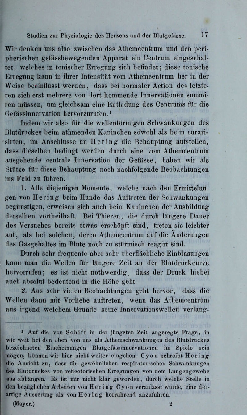 Wir denken uns also zwischen das Athemcentrum und den peri- pherischen gefässbewegenden Apparat ein Centrum eingeschal- tet, welches in tonischer Erregung sich befindet; diese tonische Erregung kann in ihrer Intensität vom Athemcentrum her in der Weise beeinflusst werden, dass bei normaler Action des letzte- ren sich erst mehrere von dort kommende Innervationen summi- ren müssen, um gleichsam eine Entladung des Centrums für die Gefässinnervation hervorzurufen. \ Indem wir also für die wellenförmigen Schwankungen des Blutdruckes beim athmenden Kaninchen sowohl als beim curari- sirten, im Anschlüsse an Hering die Behauptung aufstellen, dass dieselben bedingt werden durch eine vom Athemcentrum ausgehende centrale Innervation der Gefässe, haben wir als Stütze für diese Behauptung noch nachfolgende Beobachtungen ins Feld zu führen. 1. Alle diejenigen Momente, welche nach den Ermittelun- gen von Hering beim Hunde das Auftreten der Schwankungen begünstigen, erweisen sich auch beim Kaninchen der Ausbildung derselben vortheilhaft. Bei Thieren, die durch längere Dauer des Versuches bereits etwas erschöpft sind, treten sie leichter auf, als bei solchen, deren Athemcentrum auf die Änderungen des Gasgehaltes im Blute noch zu stürmisch reagirt sind. Durch sehr frequente aber sehr oberflächliche Einblasungen kann man die Wellen für längere Zeit an der Blutdruckcurve hervorrufen; es ist nicht nothwendig, dass der Druck hiebei auch absolut bedeutend in die Höhe geht. 2. Aus sehr vielen Beobachtungen geht hervor, dass die Wellen dann mit Vorliebe auftreten, wenn das Atliemcentrum aus irgend welchem Grunde seine Innervationswellen verlang- 1 Auf die von Schiff in der jüngsten Zeit angeregte Frage, in wie weit bei den oben von uns als Athemschwankungen des Blutdruckes bezeichneten Erscheinungen Blutgefässinnervationen im Spiele sein mögen, können wir hier nicht weiter eingehen. Cyon schreibt Hering die Ansicht zu, dass die gewöhnlichen respiratorischen Schwankungen des Blutdruckes von reflectorischen Erregungen von dem Lungengewebe aus abhängen. Es ist mir nicht klar geworden, durch welche Stelle in den bezüglichen Arbeiten von Hering Cyon veranlasst wurde, eine der- artige Äusserung als von Hering herrührend anzuführen. (Mayer.) 2