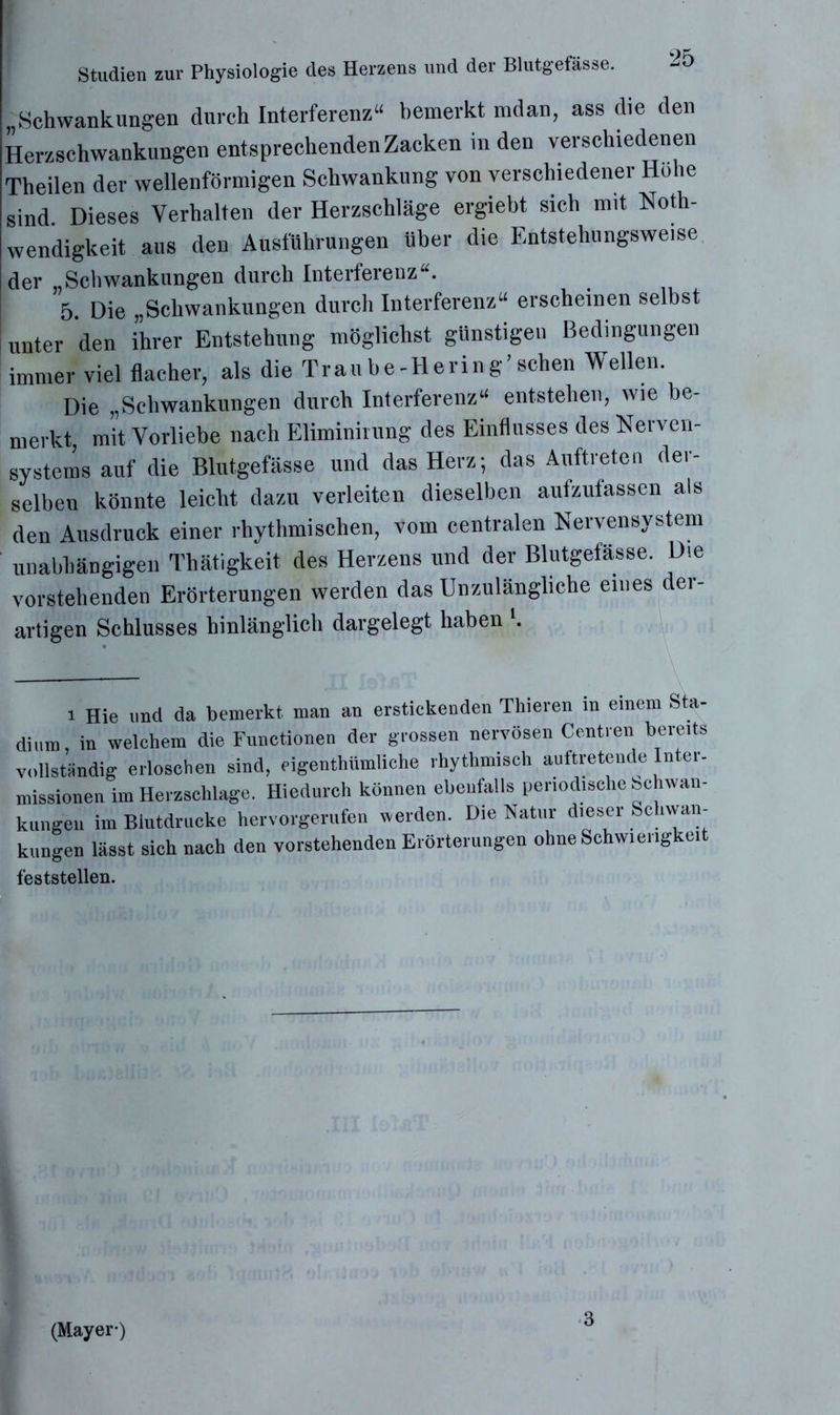„Schwankungen durch Interferenz“ bemerkt mdan, ass die den Herzschwankungen entsprechenden Zacken in den verschiedenen Theilen der wellenförmigen Schwankung von verschiedener Hohe sind. Dieses Verhalten der Herzschläge ergiebt sich mit Noth- wendigkeit aus den Ausführungen über die Entstehungsweise der „Schwankungen durch Interferenz“. 5. Die „Schwankungen durch Interferenz“ erscheinen selbst unter den ihrer Entstehung möglichst günstigen Bedingungen immer viel flacher, als die Traube-Hering’sehen Wellen. Die „Schwankungen durch Interferenz“ entstehen, wie be- merkt, mit Vorliebe nach Eliminirung des Einflusses des Nerven- systems auf die Blutgefässe und das Herz; das Auftreten der- selben könnte leicht dazu verleiten dieselben aufzufassen als den Ausdruck einer rhythmischen, vom centralen Nervensystem unabhängigen Thätigkeit des Herzens und der Blutgefässe. Die vorstehenden Erörterungen werden das Unzulängliche eines der- artigen Schlusses hinlänglich dargelegt haben '. l Hie und da bemerkt man an erstickenden Thieren in einem Sta- dium, in welchem die Functionen der grossen nervösen Centren bereits vollständig erloschen sind, eigentümliche rhythmisch auftretende Inter- missionen im Herzschlage. Hiedurch können ebenfalls periodische Schwan- kungen im Blutdrucke hervorgerufen »erden. Die Natur dieser Schwan- kungen lässt sich nach den vorstehenden Erörterungen ohne Schwierigkeit feststellen. (Mayer-)
