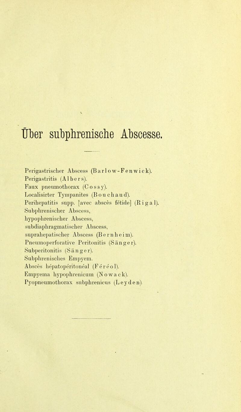 über subphrenische Abscesse. Perigastrischer Abscess (B a r 1 o w - F e n w i e k). Perigastritis (A1 b e r s). Faux Pneumothorax (C o s s y). Localisirter Tympanites (B o u c h a u d). Perihepatitis supp. [avec absces fetide] (R i g a 1). Subphrenischer Abscess, hypophrenischer Abscess, subdiaphragmatischer Abscess, suprahepatischer Abscess (Bernheim). Pneumoperforative Peritonitis (Sänger). Subperitonitis (Sänger). Subphrenisches Empyem. Absces hepatoperitoneal (Fereol). Empyema hypophrenicum (Nowack). Pyopneumothorax subphrenicus (L e y d e n).