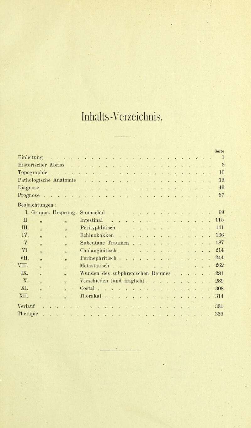 Inhalts-Verzeichnis. Seite Einleitung • . . 1 Historischer Abriss 3 Topographie 1( Pathologische Anatomie 1( Diagnose 4( Prognose 5' Beobachtungen: I. Gruppe. Ursprung: II. D III. n IV. T n V. VI. 7J » vn. )) 7! vni. » IX. » X. !) 77 XL .» 77 XII. H 77 115 Verlauf Therapie 330 .339