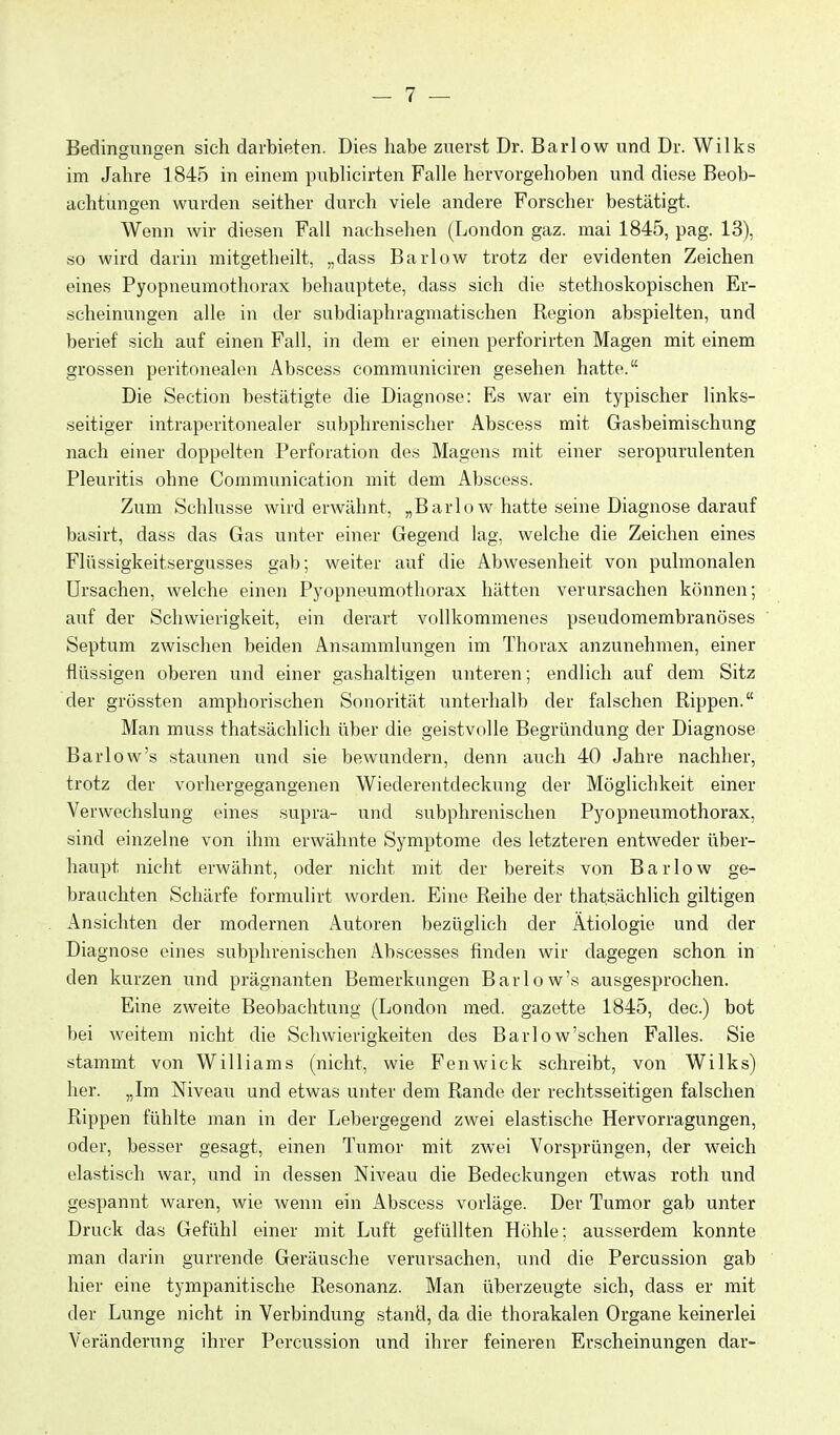 Bedingungen sich darbieten. Dies habe zuerst Dr. Barlow und Dr. Wilks im Jahre 1845 in einem pubhcirten Falle hervorgehoben und diese Beob- achtungen wurden seither durch viele andere Forscher bestätigt. Wenn wir diesen Fall nachsehen (London gaz. mai 1845, pag. 13), so wird darin mitgetheilt, „dass Barlow trotz der evidenten Zeichen eines Pyopneumothorax behauptete, dass sich die stethoskopischen Er- scheinungen alle in der subdiaphragmatischen Region abspielten, und berief sich auf einen Fall, in dem er einen perforirten Magen mit einem grossen peritonealen Abscess communiciren gesehen hatte. Die Section bestätigte die Diagnose: Es war ein typischer links- seitiger intraperitonealer subphrenischer Abscess mit Gasbeimischung nach einer doppelten Perforation des Magens mit einer seropurulenten Pleuritis ohne Communication mit dem Abscess. Zum Schlüsse wird erwähnt, „Barlow hatte seine Diagnose darauf basirt, dass das Gas unter einer Gegend lag, welche die Zeichen eines Flüssigkeitsergusses gab; weiter auf die Abwesenheit von pulmonalen Ursachen, welche einen Pyopneumothorax hätten verursachen können; auf der Schwierigkeit, ein derart vollkommenes pseudomembranöses Septum zwischen beiden Ansammlungen im Thorax anzunehmen, einer flüssigen oberen und einer gashaltigen unteren; endlich auf dem Sitz der grössten amphorischen Sonorität unterhalb der falschen Rippen. Man muss thatsächlich über die geistvolle Begründung der Diagnose Barlow's staunen und sie bewundern, denn auch 40 Jahre nachher, trotz der vorhergegangenen Wiederentdeckung der Möglichkeit einer Verwechslung eines supra- und subphrenischen Pyopneumothorax, sind einzelne von ihm erwähnte Symptome des letzteren entweder über- haupt nicht erwähnt, oder nicht mit der bereits von Barlow ge- brauchten Schärfe formulirt worden. Eine Reihe der thatsächlich giltigen iVnsichten der modernen Autoren bezüglich der Ätiologie und der Diagnose eines subphrenischen Abscesses finden wir dagegen schon in den kurzen und prägnanten Bemerkungen Barlow's ausgesprochen. Eine zweite Beobachtung (London med. gazette 1845, dec.) bot bei weitem nicht die Schwierigkeiten des Barlow'schen Falles. Sie stammt von Williams (nicht, wie Fenwick schreibt, von Wilks) her. „Im Niveau und etwas unter dem Rande der rechtsseitigen falschen Rippen fühlte man in der Lebergegend zwei elastische Hervorragungen, oder, besser gesagt, einen Tumor mit zwei Vorsprüngen, der weich elastisch war, und in dessen Niveau die Bedeckungen etwas roth und gespannt waren, wie wenn ein Abscess vorläge. Der Tumor gab unter Druck das Gefühl einer mit Luft gefüllten Höhle: ausserdem konnte man darin gurrende Geräusche verursachen, und die Percussion gab hier eine tympanitische Resonanz. Man überzeugte sich, dass er mit der Lunge nicht in Verbindung stand, da die thorakalen Organe keinerlei Veränderung ihrer Percussion und ihrer feineren Erscheinungen dar-