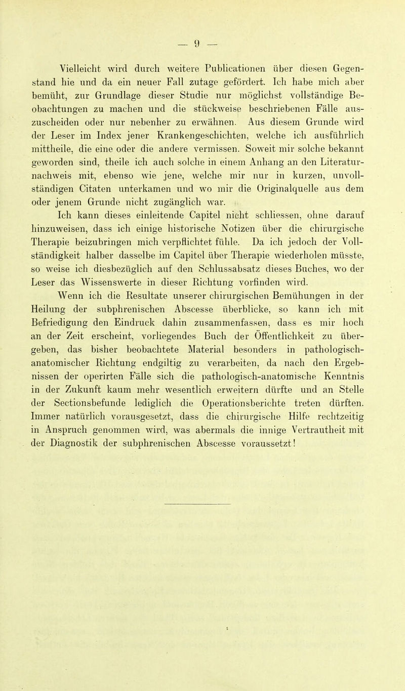 Vielleicht wird durch weitere PubUcationen über diesen Gegen- stand hie und da ein neuer Fall zutage gefördert. Ich habe mich aber bemüht, zur Grundlage dieser Studie nur möglichst vollständige Be- obachtungen zu machen und die stückweise beschriebenen Fälle aus- zuscheiden oder nur nebenher zu erwähnen. Aus diesem Grunde wird der Leser im Index jener Krankengeschichten, welche ich ausführlich mittheile, die eine oder die andere vermissen. Soweit mir solche bekannt geworden sind, theile ich auch solche in einem Anhang an den Literatur- nachweis mit, ebenso wie jene, welche mir nur in kurzen, unvoll- ständigen Citaten unterkamen und wo mir die Originalquelle aus dem oder jenem Grunde nicht zugänglich war. Ich kann dieses einleitende Capitel nicht schliessen, ohne darauf hinzuweisen, dass ich einige historische Notizen über die chirurgische Therapie beizubringen mich verpflichtet fühle. Da ich jedoch der Voll- ständigkeit halber dasselbe im Capitel über Therapie wiederholen müsste, so weise ich diesbezüglich auf den Schlussabsatz dieses Buches, wo der Leser das Wissenswerte in dieser Richtung vorfinden wird. Wenn ich die Resultate unserer chirurgischen Bemühungen in der Heilung der subphrenischen Abscesse überblicke, so kann ich mit Befriedigung den Eindruck dahin zusammenfassen, dass es mir hoch an der Zeit erscheint, vorliegendes Buch der Öffentlichkeit zu über- geben, das bisher beobachtete Material besonders in pathologisch- anatomischer Richtung endgiltig zu verarbeiten, da nach den Ergeb- nissen der operirten Fälle sich die pathologisch-anatomische Kenntnis in der Zukunft kaum mehr wesentlich erweitern dürfte und an Stelle der Sectionsbefunde lediglich die Operationsberichte treten dürften. Immer natürlich vorausgesetzt, dass die chirurgische Hilfe rechtzeitig in Anspruch genommen wird, was abermals die innige Vertrautheit mit der Diagnostik der subphrenischen Abscesse voraussetzt!