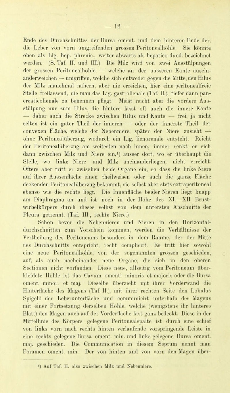 Ende des Durchschnittes der Bursa oment. und dem hinteren Ende der, die Leber von vorn umgreifenden grossen Peritonealhöhle. Sie könnte oben als Lig. hep. plirenic, weiter abwärts als hepatico-duod. bezeichnet werden. (S. Taf. II. und III.) Die Milz wird von zwei Ausstülpungen der grossen Peritonealhöhle — welche an der äusseren Kante ausein- anderweichen — umgriffen, welche sich entweder gegen die Mitte, den Hilus der Milz manchmal nähern, aber nie erreichen, hier eine peritonealfreie Stelle freilassend, die man das Lig. gastrolienale (Taf. IL), tiefer dann pan- creaticolienale zu benennen pflegt. Meist reicht aber die vordere Aus- stülpung nur zum Hilus, die hintere lässt oft auch die innere Kante — daher auch die Strecke zwisclien Hilus und Kante — frei, ja nicht selten ist ein guter Theil der inneren — oder der innerste Theil der convexen Fläche, welche der Nebenniere, später der Niere zusieht — ohne Peritonealüberzug, wodurch ein Lig. lienorenale entsteht. Reicht der Peritonealüberzug am weitesten nach innen, immer senkt er sich dann zwischen Milz und Niere ein,i) ausser dort, wo er überhaupt die Stelle, wo linke Niere und Milz aneinanderliegen, nicht erreicht. Öfters aber tritt er zwischen beide Organe ein, so dass die linke Niere auf ihrer Aussenfläche einen theilweisen oder auch die ganze Fläche deckenden Peritonealüberzug bekommt, sie selbst aber stets extraperitoneal ebenso wie die rechte liegt. Die Innenfläche beider Nieren liegt knapp am Diaphragma :in und ist noch in der H()he des XI.—XII. Brust- wirbelkörpers durch dieses selbst von dem untersten Abschnitte der Pleura getrennt. (Taf. III., rechte Niere.) Schon bevor die Nebennieren und Nieren in den Horizontal- durchschnitten zum Vorschein kommen, werden die Verhältnisse der Vertheilung des Peritoneums besonders in dem Räume, der der Mitte des Durchschnitts entspricht, recht con\plicirt. Es tritt hier sowohl eine neue Peritonealhöhle, von der sogenannten grossen geschieden, auf, als auch nacheinander neue Organe, die sich in den oberen Sectionen nicht vorfanden. Diese neue, allseitig vom Peritoneum über- kleidete Höhle ist das Cavum omenti minoris et majori.'^ oder die Bursa oment. minor, et maj. Dieselbe überzieht mit ihrer Vorderwand die Hinterfläche des Magens (Taf. II.), mit ihrer rechten Seite den Lobulus Spigelii der Leberunterfläche und communicirt unterhalb des Magens mit einer Fortsetzung derselben Höhle, welche (wenig.stens ihr hinteres Blatt) den Magen auch auf der Vorderfläche fast ganz bedeckt. Diese in der Mittellinie des Körpers gelegene Peritonealsjjalte ist durch eine schief von links vorn nach rechts hinten verlaufende vorspringende Leiste in eine rechts gelegene Bursa oment. min. und links gelegene Bursa oment. maj. geschieden. Die Communication in diesem Septum nennt man Foramen oment. min. Der von hinten und von vorn den Mauen über- ') Auf Tnf. II. also zwischen Milz und Nebonuicre.