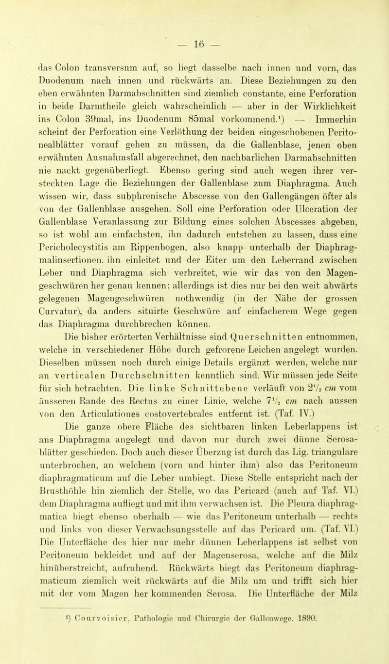 das Colon transversum auf, so liegt dasselbe nach innen und vorn, das Duodenum nach innen und rückwärts an. Diese Beziehungen zu den eben erwähnten Darmabschnitten sind ziemlich constante, eine Perforation in beide Darmtheile gleich wahrscheinlich — aber in der Wirklichkeit ins Colon 39mal, ins Duodenum 85mal vorkommend.') — Immerhin scheint der Perforation eine Verlöthung der beiden eingeschobenen Perito- nealblätter vorauf gehen zu müssen, da die Gallenblase, jenen oben erwähnten Ausnalimsfall abgerechnet, den nachbarlichen Üarmabschnitten nie nackt gegenüberliegt. Ebenso gering sind auch wegen ihrer ver- steckten Lage die Beziehungen der Gallenblase zum Diaphragma. Auch wissen wir, dass subphrenische Abscesse von den Gallongängen öfter als von der Gallenblase ausgehen. Soll eine Perforation oder Ulceration der Gallenblase Veranlassung zur Bildung eines solchen Abscesses abgeben, so ist wohl am einfachsten, ihn dadurch entstehen zu lassen, dass eine Pericholecystitis am Rippenbogen, also knapp unterhalb der Diaphrag- malinsertionen. ilin einleitet und der Eiter um den Leberrand zwischen Leber und Diaphragma sich verbreitet, wie wir das von den Magen- geschwüren her genau kennen; allerdings ist dies nur bei den weit abw^ärts gelegenen Magengeschwüren nothwendig (in der Nähe der grossen Curvatur), da anders situirte Geschwüre auf einfacherem Wege gegen das Diaphragma durchbrechen können. Die bisher erörterten Verhältnisse sind Querschnitten entnommen, welche in verschiedener Höhe durch gefrorene Leichen angelegt wurden. Dieselben müssen noch durch einige Details ergänzt werden, welche nur an verticalen Durchschnitten kenntlich sind. Wir müssen jede Seite für sich betrachten. Die linke Schnittebene verläuft von 2V3 c;« vom äusseren Rande des Rectus zu einer Linie, welche 7Vj cm nach aussen von den Articulationes costovertebrales entfernt ist. (Taf. IV.) Die ganze obere Fläche des sichtbaren linken Leberlappens ist ans Diaphragma angelegt und davon nur durch zwei dünne Serosa- blätter geschieden. Doch auch dieser Überzug ist durch das Lig. trianguläre unterbrochen, an welchem (vorn und hinter ihm) also das Peritoneum diaphragmaticum auf die Leber umbiegt. Diese Stelle entspricht nach der Brusthöhle hin ziemlich der Stelle, wo das Pericard (auch auf Taf. VI.) dem Diaphraguui aufliegt und mit ihm verwachsen ist. Die Pleura diaphrag- matica ))iegt e))enso oberhalb — wie das Peritoneum unterhalb — rechts und links von dieser Verwachsungsstello auf das Pericard um. (Taf. VI.) Die Untcrfiäche des hier nur mehr dünnen Leberlappens ist selbst von Peritoneum bekleidet und auf der Magenserosa, welche auf die Milz hinüberstreicht, aufruhend. Rückwärts biegt das Peritoneum diaphrag- maticum ziemlich weit rückwärts auf die Milz um und trifft sich hier mit der vom Magen her kommenden Serosa. Die Unterfläche der Milz ') Coni'voi sior, Patliolofric mid Cliinirfiio der nallonwogo. 1890.