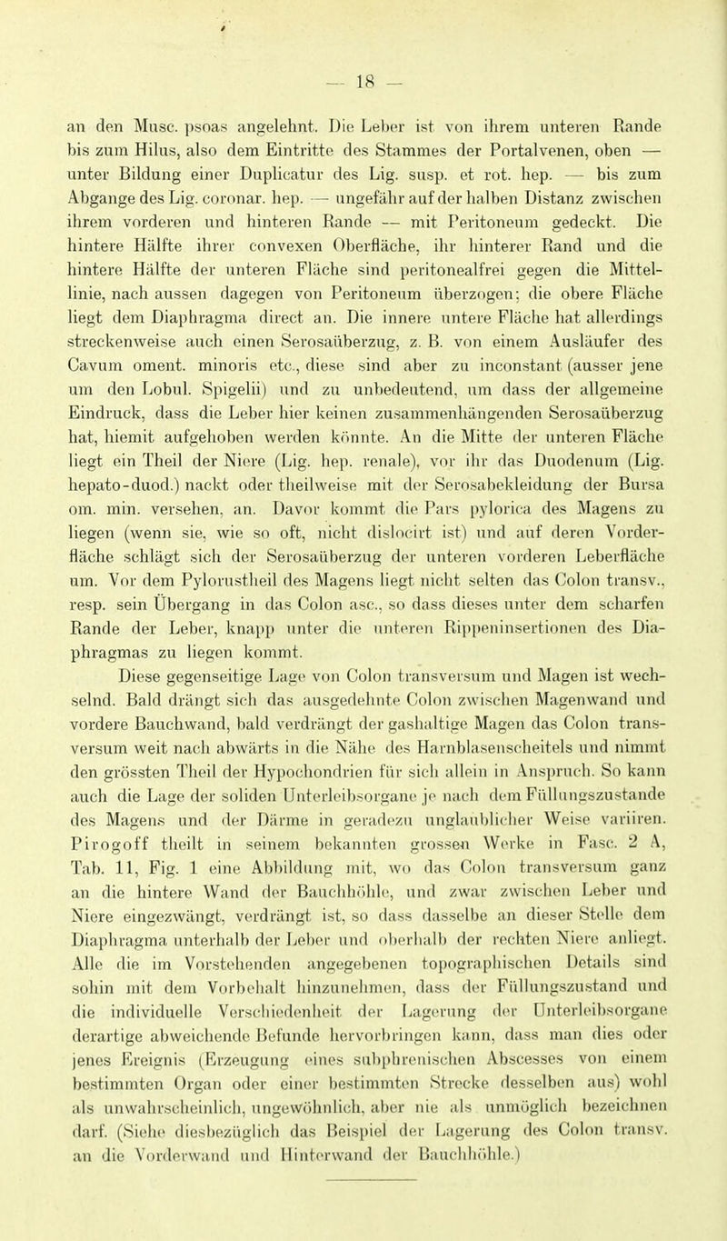 an den Muse, psoas angelehnt. Die Leber ist von ihrem unteren Rande bis zum Hikis, also dem Eintritte des Stammes der Portalvenen, oben — unter Bildung einer Duplicatur des Lig. susp. et rot. hep. — bis zum Abgange des Lig. coronar. hep. — ungefähr auf der halben Distanz zwischen ihrem vorderen und hinteren Rande — mit Peritoneum gedeckt. Die hintere Hälfte ihrer convexen Oberfläche, ihr hinterer Rand und die hintere Hälfte der unteren Fläche sind peritonealfrei gegen die Mittel- linie, nach aussen dagegen von Peritoneum überzogen; die obere Fläche liegt dem Diaphragma direct an. Die innere untere Fläche hat allerdings streckenweise auch einen Serosaüberzug, z. B. von einem Ausläufer des Cavum oment. minoris et(;., diese sind aber zu inconstant (ausser jene um den Lobul. Spigelii) und zu unbedeutend. i\m dass der allgemeine Eindruck, dass die Leber hier keinen zusammenhängenden Serosaüberzug hat, hiemit aufgehoben werden könnte. An die Mitte der unteren Fläche liegt ein Theil der Niere (Lig. hep. renale), vor ihr das Duodenum (Lig. hepato-duod.) nackt oder tlieilweise mit der Serosabekleidung der Bursa om. min. versehen, an. Davor kommt die Pars pylorica des Magens zu liegen (wenn sie, wie so oft, nicht dislocirt ist) und auf deren Vorder- fläche schlägt sich der Serosaüberzug der unteren vorderen Leberfläche um. Vor dem Pylorustheil des Magens liegt nicht selten das Colon transv., resp. sein Übergang in das Colon asc. so dass dieses unter dem scharfen Rande der Leber, knapp unter die unteren Rippeninsertionen des Dia- phragmas zu liegen kommt. Diese gegenseitige Lage von Colon transversum und Magen ist wech- selnd. Bald drängt sich das ausgedehnte Colon zwischen Magenwand und vordere Bauchwand, bald verdrängt der gashaltige Magen das Colon trans- versum weit nach abwärts in die Nähe des Harnblasenscheitels und nimmt den grössten Theil der Hypochondrien für sich allein in Anspruch. So kann auch die Lage der soliden Ilutcrloibsorgane je nach dem Füllungszustande des Magens und der Därme in geradezu unglaublicher Weise variiren. Pirogoff theilt in seinem bekannten grossen Werke in Fase. 2 A, Tab. 11, Fig. 1 eine Abbildung mit, wo das Colon transversum ganz an die hintere Wand der Bauchhöhle, und zwar zwischen Leber und Niere eingezwängt, verdrängt ist, so dass dasselbe an dieser Stelle dem Diaphragma unterhalb der Leber und oberhalb der rechten Niere anliegt. Alle die im Vorstehenden angegebenen topographischen Details sind sohin mit dem Vorbehalt hinzunehmen, dass d(>r Füllungszustand und die individuelle Verseil iedenheit der Lagerung der ünterleibsorgane derartige abweichende Befunde hervorbringen kann, dass man dies oder jenes Ereignis (^Erzeugung eines subphrenischen Abscesses von einem bestimmten Organ oder einer bestimmten Strecke desselben aus) wohl als unwahrscheinlich, ungewöhnlich, aber nie als unmöglich bezeichnen darf. (Sieiie diesl)ezüglich das Beispiel der Lagerung des Colon transv. an die Vorderwaiid iiiiil Ilintcrwand der Baucliln'ihle.)